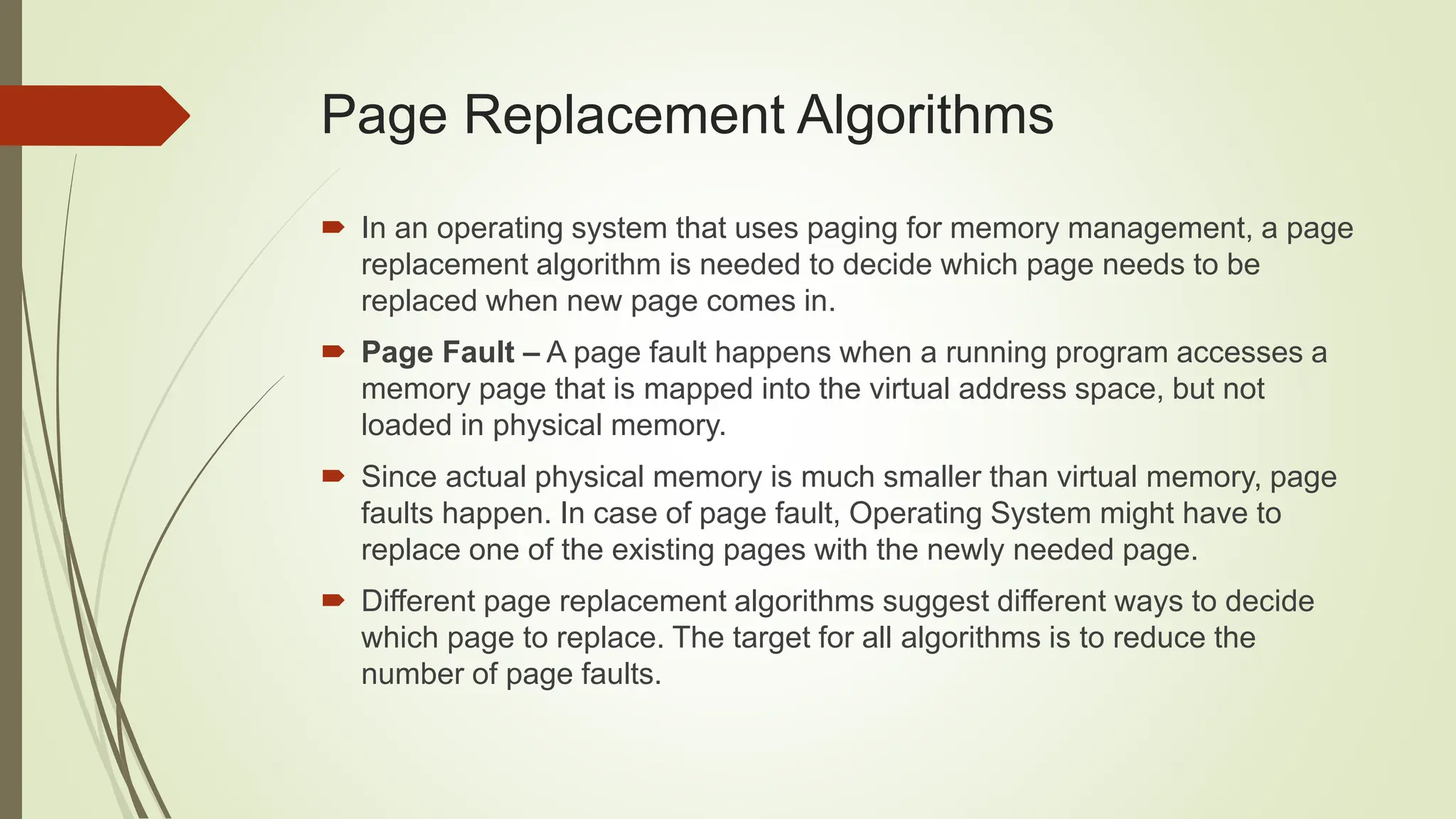 Page Replacement Algorithms
 In an operating system that uses paging for memory management, a page
replacement algorithm is needed to decide which page needs to be
replaced when new page comes in.
 Page Fault – A page fault happens when a running program accesses a
memory page that is mapped into the virtual address space, but not
loaded in physical memory.
 Since actual physical memory is much smaller than virtual memory, page
faults happen. In case of page fault, Operating System might have to
replace one of the existing pages with the newly needed page.
 Different page replacement algorithms suggest different ways to decide
which page to replace. The target for all algorithms is to reduce the
number of page faults.
 