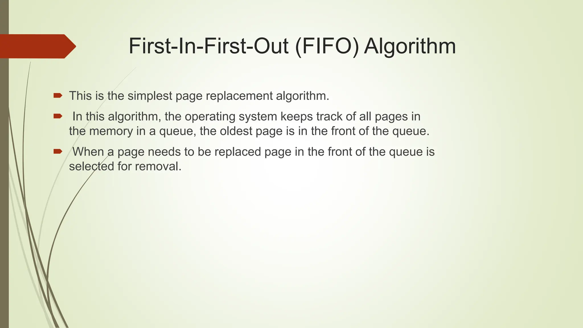 First-In-First-Out (FIFO) Algorithm
 This is the simplest page replacement algorithm.
 In this algorithm, the operating system keeps track of all pages in
the memory in a queue, the oldest page is in the front of the queue.
 When a page needs to be replaced page in the front of the queue is
selected for removal.
 