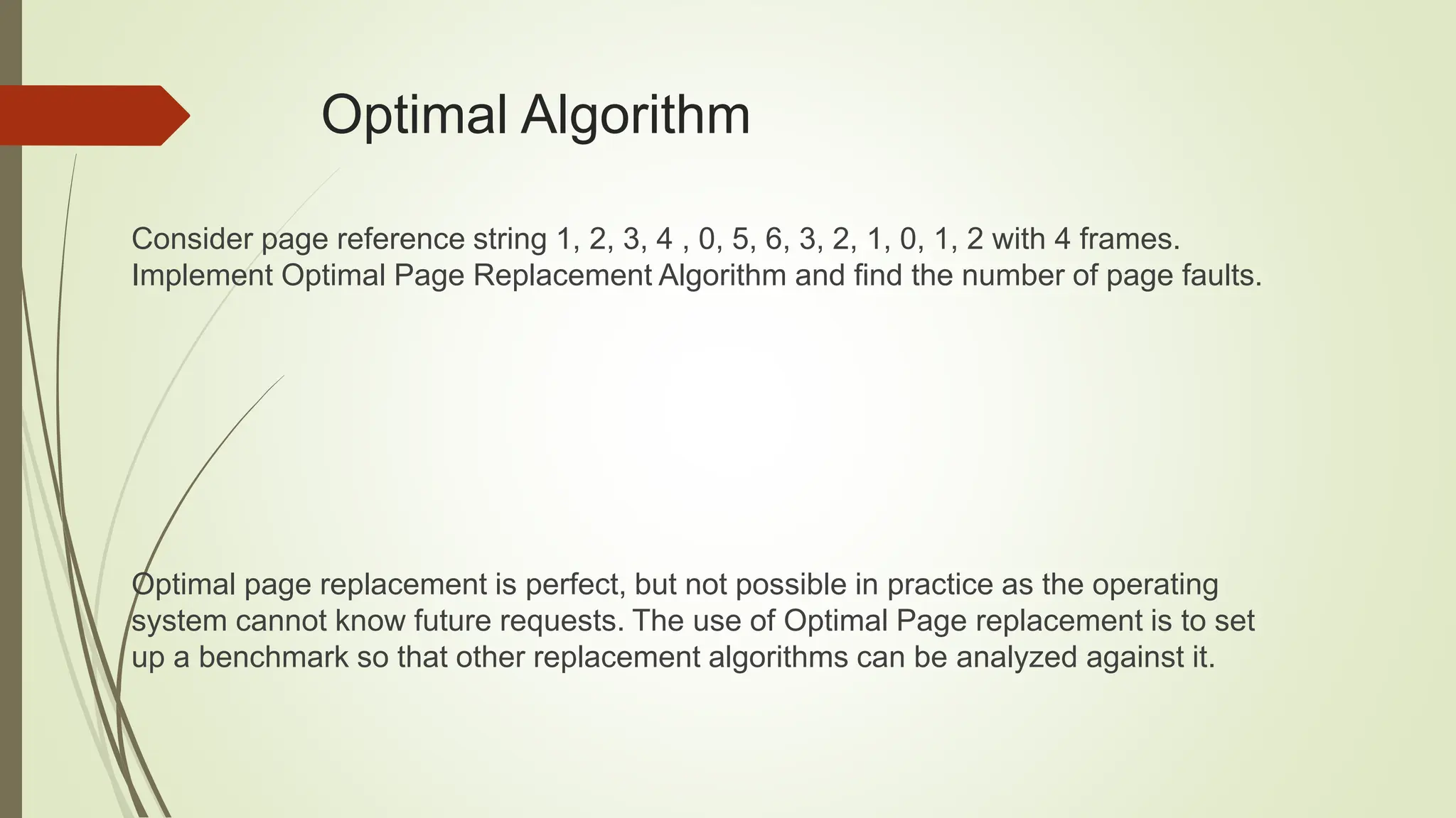 Optimal Algorithm
Consider page reference string 1, 2, 3, 4 , 0, 5, 6, 3, 2, 1, 0, 1, 2 with 4 frames.
Implement Optimal Page Replacement Algorithm and find the number of page faults.
Optimal page replacement is perfect, but not possible in practice as the operating
system cannot know future requests. The use of Optimal Page replacement is to set
up a benchmark so that other replacement algorithms can be analyzed against it.
 
