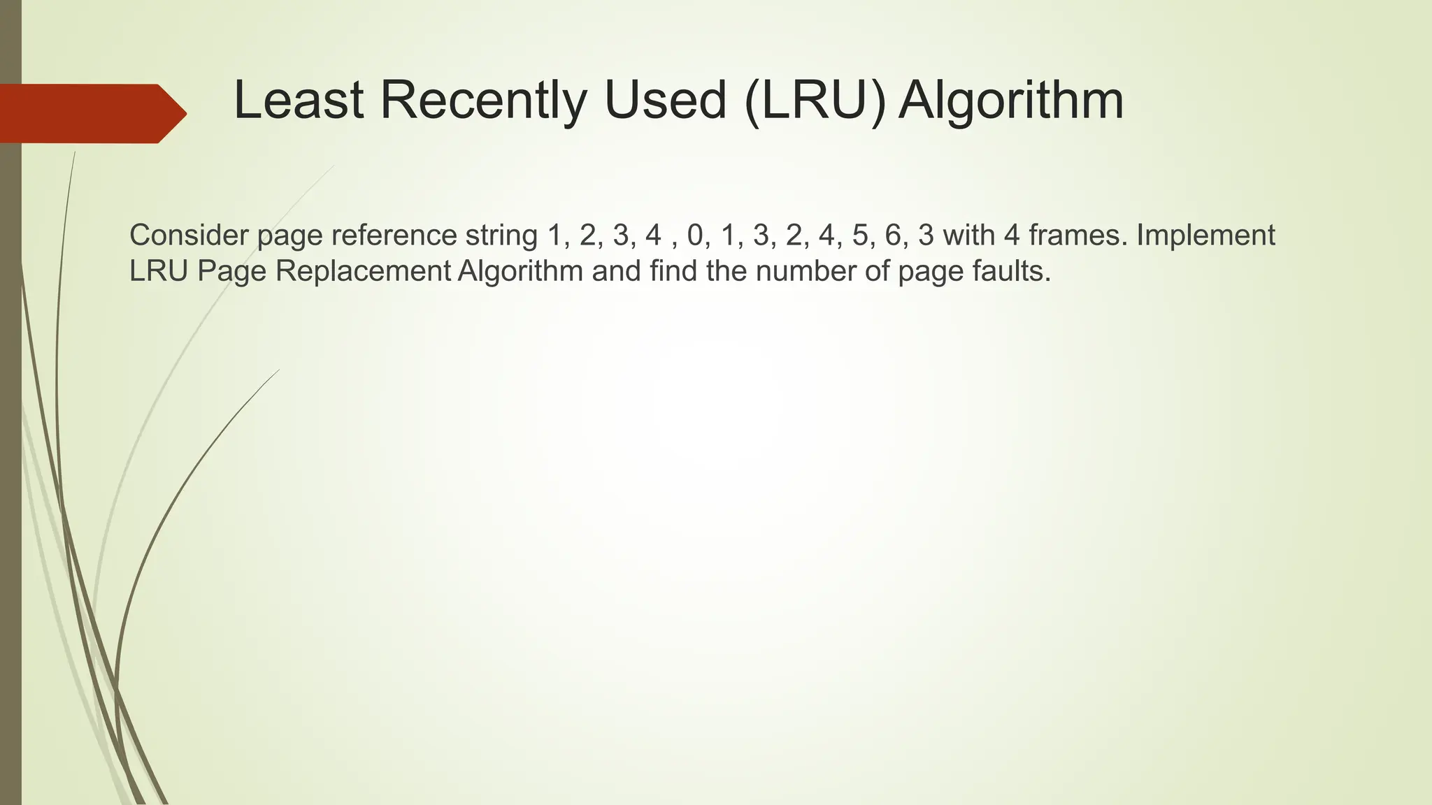 Least Recently Used (LRU) Algorithm
Consider page reference string 1, 2, 3, 4 , 0, 1, 3, 2, 4, 5, 6, 3 with 4 frames. Implement
LRU Page Replacement Algorithm and find the number of page faults.
 