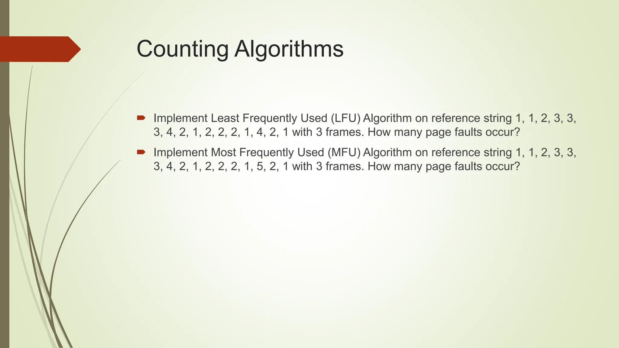 Counting Algorithms
 Implement Least Frequently Used (LFU) Algorithm on reference string 1, 1, 2, 3, 3,
3, 4, 2, 1, 2, 2, 2, 1, 4, 2, 1 with 3 frames. How many page faults occur?
 Implement Most Frequently Used (MFU) Algorithm on reference string 1, 1, 2, 3, 3,
3, 4, 2, 1, 2, 2, 2, 1, 5, 2, 1 with 3 frames. How many page faults occur?
 