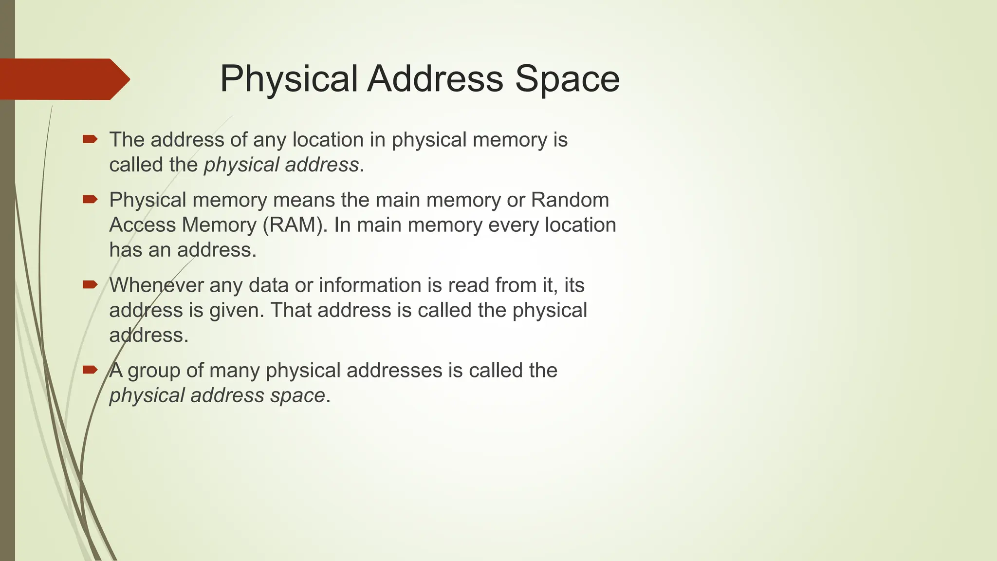  The address of any location in physical memory is
called the physical address.
 Physical memory means the main memory or Random
Access Memory (RAM). In main memory every location
has an address.
 Whenever any data or information is read from it, its
address is given. That address is called the physical
address.
 A group of many physical addresses is called the
physical address space.
Physical Address Space
 