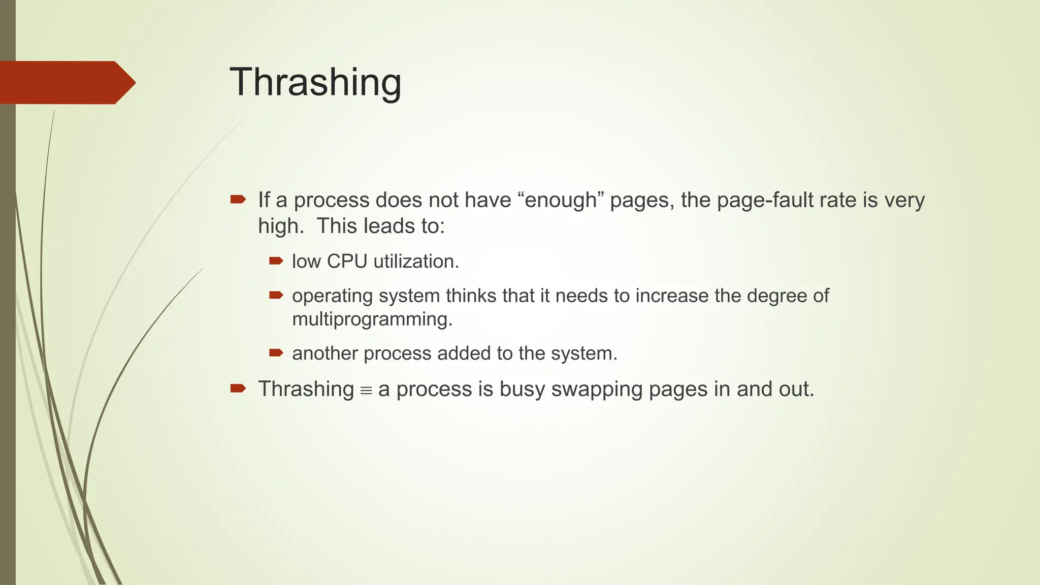 Thrashing
 If a process does not have “enough” pages, the page-fault rate is very
high. This leads to:
 low CPU utilization.
 operating system thinks that it needs to increase the degree of
multiprogramming.
 another process added to the system.
 Thrashing  a process is busy swapping pages in and out.
 