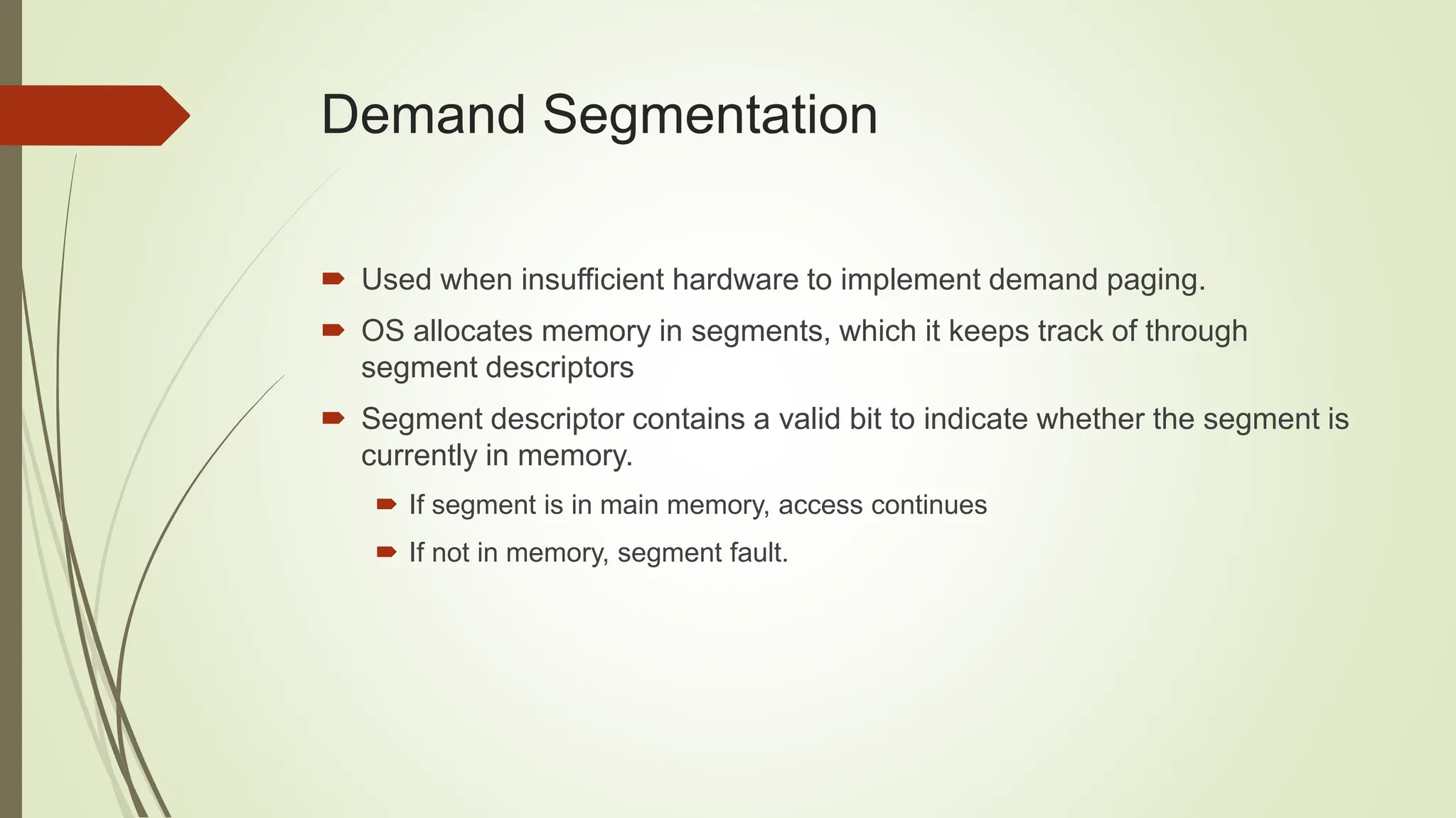 Demand Segmentation
 Used when insufficient hardware to implement demand paging.
 OS allocates memory in segments, which it keeps track of through
segment descriptors
 Segment descriptor contains a valid bit to indicate whether the segment is
currently in memory.
 If segment is in main memory, access continues
 If not in memory, segment fault.
 