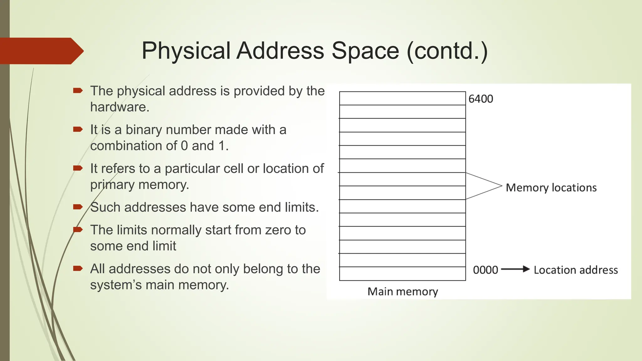  The physical address is provided by the
hardware.
 It is a binary number made with a
combination of 0 and 1.
 It refers to a particular cell or location of
primary memory.
 Such addresses have some end limits.
 The limits normally start from zero to
some end limit
 All addresses do not only belong to the
system’s main memory.
Physical Address Space (contd.)
 
