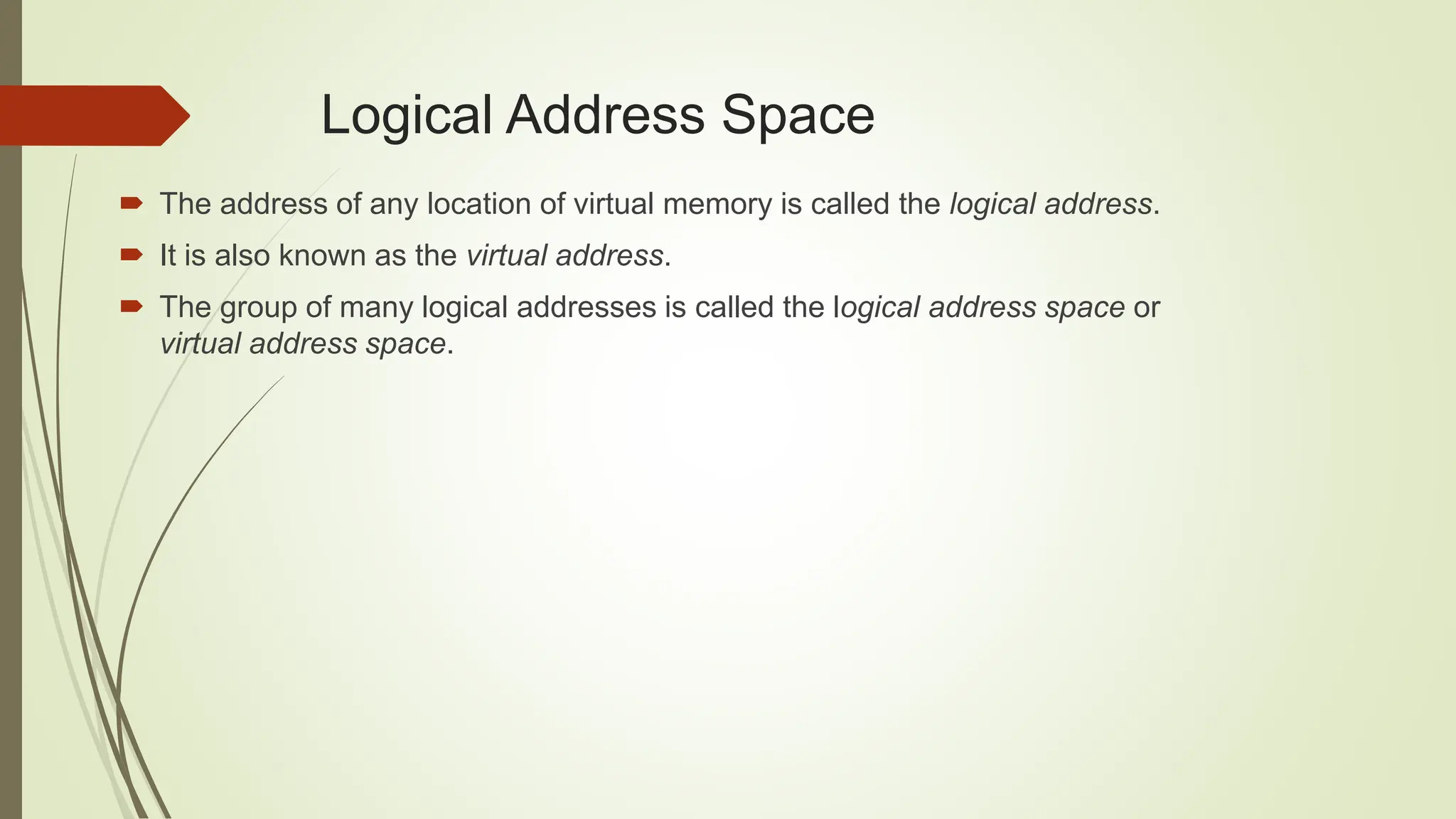  The address of any location of virtual memory is called the logical address.
 It is also known as the virtual address.
 The group of many logical addresses is called the logical address space or
virtual address space.
Logical Address Space
 