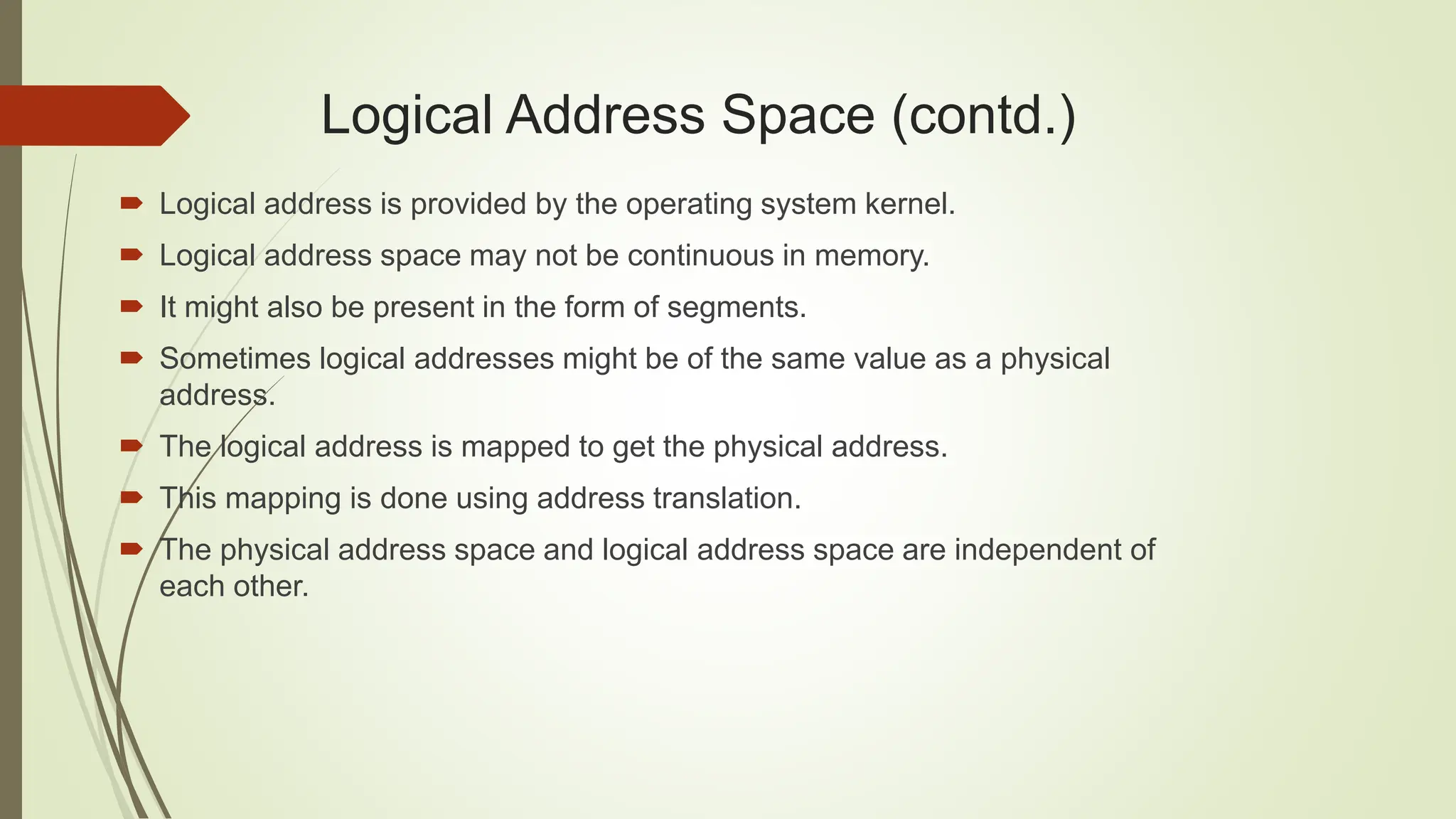  Logical address is provided by the operating system kernel.
 Logical address space may not be continuous in memory.
 It might also be present in the form of segments.
 Sometimes logical addresses might be of the same value as a physical
address.
 The logical address is mapped to get the physical address.
 This mapping is done using address translation.
 The physical address space and logical address space are independent of
each other.
Logical Address Space (contd.)
 