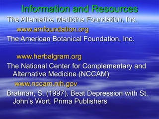 Information and Resources The Alternative Medicine Foundation, Inc. www.amfoundation.org The American Botanical Foundation, Inc.  www.herbalgram.org The National Center for Complementary and Alternative Medicine (NCCAM) www.nccam.nih.gov   Bratman, S. (1997). Beat Depression with St. John’s Wort. Prima Publishers 
