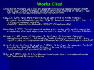 Works Cited Almost half of Americans use at least one prescription drug annual report on Nation’s Health Shows. (2004). Centers for Disease Control and Prevention. Retrieved on February 1, 2011 from  http://www.cdc.gov/nchs/pressroom/04news/hus04.htm   Gaby, A.R.  (2005, April). More evidence backs St. John's Wort for mild to moderate  depression.  Natural Foods Merchandiser , 26(4), 50.  Retrieved January 26, 2011, from  h ttp:// proquest.umi.com/pqdweb?did =909243831&sid=1&Fmt=3&clientId=2606&RQT=309&VName=PQD   Glenmullen, J. (2005). The antidepressant solution: A step by step guide to safely overcoming antidepressant withdrawal, dependence and addiction. New York, NY: Free Press Publishers. Horning, M. (1998, January 1). Hypericum (St. John’s Wort) for treatment of depression.  Alternative Medicine Alert,  1, 4-7. Academic Onefile. Retrieved on January 26, 2011 from  http://find.galegroup.com/gtx/infomark.do?&contentSet=IAC-Documents&type=retrieve&tabID=T004&prodId=AONE&docId=A206919667&source=gale&srcprod=AONE&userGroupName=apollo&version=1.0 Linde, K., Berner, M., Egger. M., & Mulrow, C. (2005).  St John’s wort for depression.  The British Journal of Psychiatry,  186, 99-107. Retrieved on January 26, 2011 from  http://bjp.rcpsych.org/cgi/content/full/186/2/99   Muller, W.E. (2005). (Ed).  St. John’s Wort and its active principles in depression and anxiety . Basil, Switzerland: Birkhauser Publishers  