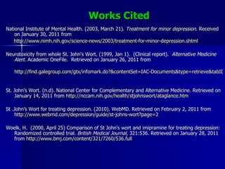 Works Cited National Institute of Mental Health. (2003, March 21).  Treatment for minor depression . Received on January 30, 2011 from http://www.nimh.nih.gov/science-news/2003/treatment-for-minor-depression.shtml Neurotoxicity from whole St. John's Wort. (1999, Jan 1).  (Clinical report).  Alternative Medicine Alert.  Academic OneFile.  Retrieved on January 26, 2011 from http://find.galegroup.com/gtx/infomark.do?&contentSet=IAC-Documents&type=retrieve&tabID=T004&prodId=AONE&docId=A206906053&source=gale&srcprod=AONE&userGroupName=apollo&version=1.0   St. John’s Wort. (n.d). National Center for Complementary and Alternative Medicine. Retrieved on January 14, 2011 from  http://nccam.nih.gov/health/stjohnswort/ataglance.htm   St .John’s Wort for treating depression. (2010). WebMD. Retrieved on February 2, 2011 from  http://www.webmd.com/depression/guide/st-johns-wort?page=2 Woelk, H.  (2000, April 25) Comparison of St John's wort and imipramine for treating depression: Randomized controlled trial.  British Medical Journal,  321:536. Retrieved on January 28, 2011 from  http://www.bmj.com/content/321/7260/536.full 
