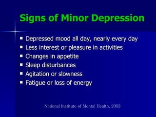 Signs of Minor Depression Depressed mood all day, nearly every day Less interest or pleasure in activities Changes in appetite Sleep disturbances Agitation or slowness Fatigue or loss of energy National Institute of Mental Health, 2003 