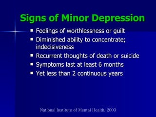Signs of Minor Depression   Feelings of worthlessness or guilt Diminished ability to concentrate; indecisiveness Recurrent thoughts of death or suicide Symptoms last at least 6 months Yet less than 2 continuous years National Institute of Mental Health, 2003 