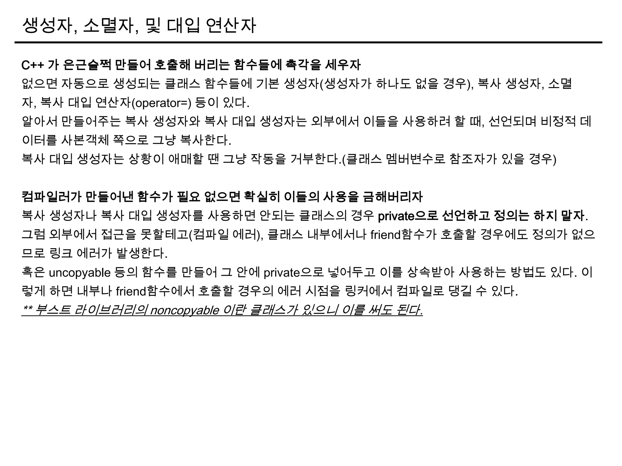 생성자, 소멸자, 및 대입 연산자
C++ 가 은근슬쩍 만들어 호출해 버리는 함수들에 촉각을 세우자
없으면 자동으로 생성되는 클래스 함수들에 기본 생성자(생성자가 하나도 없을 경우), 복사 생성자, 소멸
자, 복사 대입 연산자(operator=) 등이 있다.
알아서 만들어주는 복사 생성자와 복사 대입 생성자는 외부에서 이들을 사용하려 할 때, 선언되며 비정적 데
이터를 사본객체 쪽으로 그냥 복사한다.
복사 대입 생성자는 상황이 애매할 땐 그냥 작동을 거부한다.(클래스 멤버변수로 참조자가 있을 경우)
컴파일러가 만들어낸 함수가 필요 없으면 확실히 이들의 사용을 금해버리자
복사 생성자나 복사 대입 생성자를 사용하면 안되는 클래스의 경우 private으로 선언하고 정의는 하지 말자.
그럼 외부에서 접근을 못할테고(컴파일 에러), 클래스 내부에서나 friend함수가 호출할 경우에도 정의가 없으
므로 링크 에러가 발생한다.
혹은 uncopyable 등의 함수를 만들어 그 안에 private으로 넣어두고 이를 상속받아 사용하는 방법도 있다. 이
렇게 하면 내부나 friend함수에서 호출할 경우의 에러 시점을 링커에서 컴파일로 댕길 수 있다.
** 부스트 라이브러리의 noncopyable 이란 클래스가 있으니 이를 써도 된다.
 