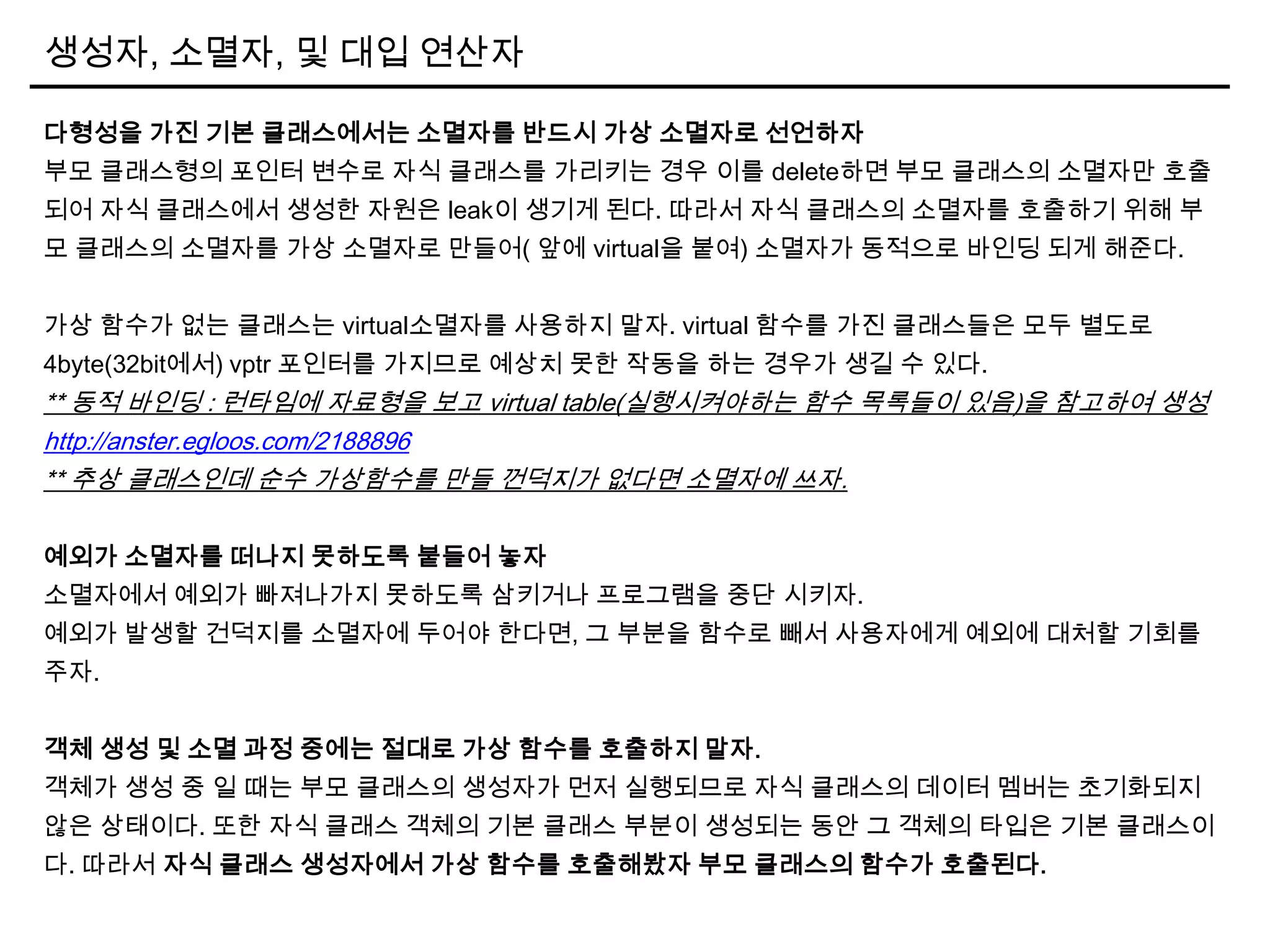 생성자, 소멸자, 및 대입 연산자
다형성을 가진 기본 클래스에서는 소멸자를 반드시 가상 소멸자로 선언하자
부모 클래스형의 포인터 변수로 자식 클래스를 가리키는 경우 이를 delete하면 부모 클래스의 소멸자만 호출
되어 자식 클래스에서 생성한 자원은 leak이 생기게 된다. 따라서 자식 클래스의 소멸자를 호출하기 위해 부
모 클래스의 소멸자를 가상 소멸자로 만들어( 앞에 virtual을 붙여) 소멸자가 동적으로 바인딩 되게 해준다.
가상 함수가 없는 클래스는 virtual소멸자를 사용하지 말자. virtual 함수를 가진 클래스들은 모두 별도로
4byte(32bit에서) vptr 포인터를 가지므로 예상치 못한 작동을 하는 경우가 생길 수 있다.
** 동적 바인딩 : 런타임에 자료형을 보고 virtual table(실행시켜야하는 함수 목록들이 있음)을 참고하여 생성
http://anster.egloos.com/2188896
** 추상 클래스인데 순수 가상함수를 만들 껀덕지가 없다면 소멸자에 쓰자.
예외가 소멸자를 떠나지 못하도록 붙들어 놓자
소멸자에서 예외가 빠져나가지 못하도록 삼키거나 프로그램을 중단 시키자.
예외가 발생할 건덕지를 소멸자에 두어야 한다면, 그 부분을 함수로 빼서 사용자에게 예외에 대처할 기회를
주자.
객체 생성 및 소멸 과정 중에는 절대로 가상 함수를 호출하지 말자.
객체가 생성 중 일 때는 부모 클래스의 생성자가 먼저 실행되므로 자식 클래스의 데이터 멤버는 초기화되지
않은 상태이다. 또한 자식 클래스 객체의 기본 클래스 부분이 생성되는 동안 그 객체의 타입은 기본 클래스이
다. 따라서 자식 클래스 생성자에서 가상 함수를 호출해봤자 부모 클래스의 함수가 호출된다.
 