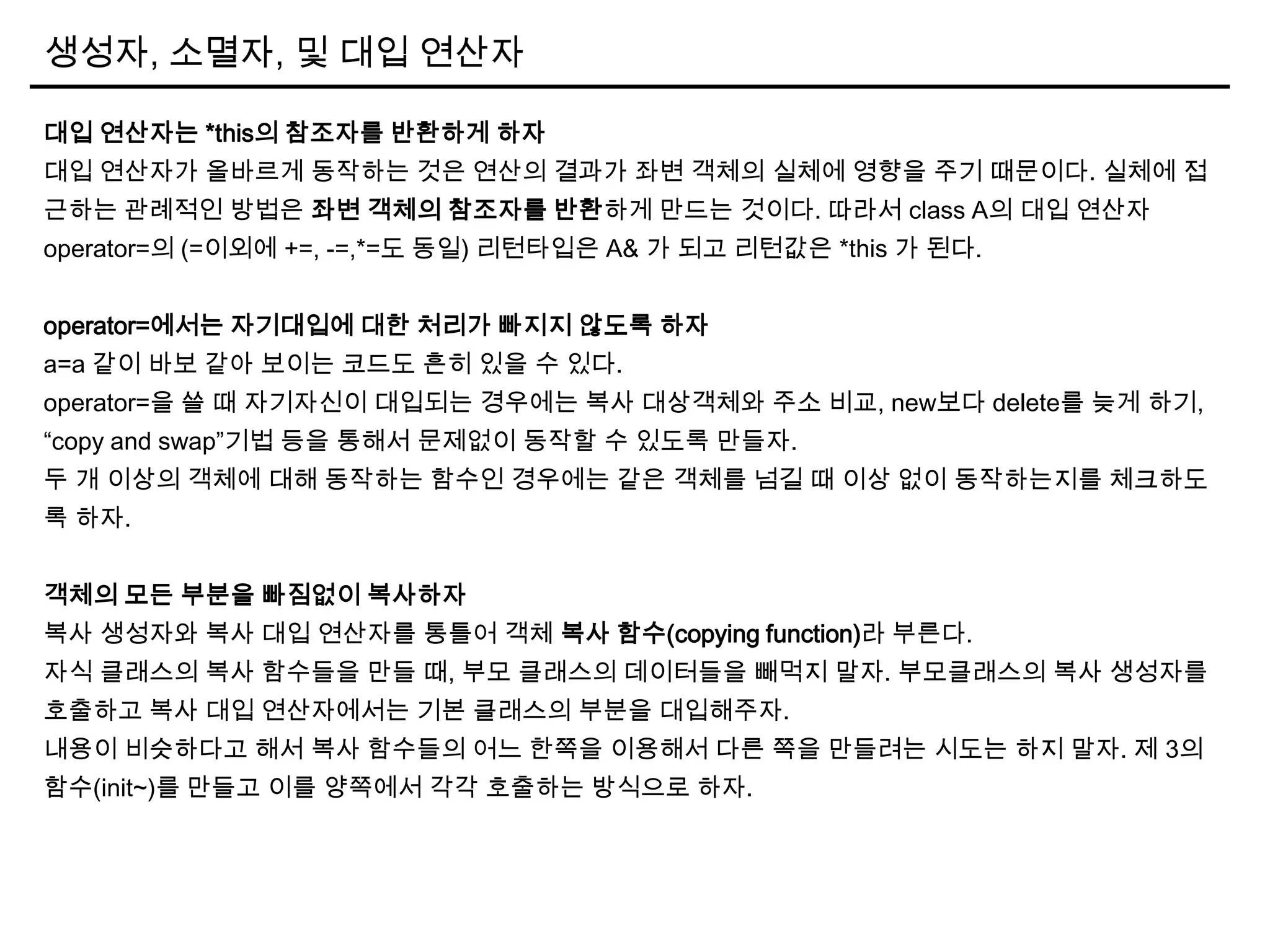 생성자, 소멸자, 및 대입 연산자
대입 연산자는 *this의 참조자를 반환하게 하자
대입 연산자가 올바르게 동작하는 것은 연산의 결과가 좌변 객체의 실체에 영향을 주기 때문이다. 실체에 접
근하는 관례적인 방법은 좌변 객체의 참조자를 반환하게 만드는 것이다. 따라서 class A의 대입 연산자
operator=의 (=이외에 +=, -=,*=도 동일) 리턴타입은 A& 가 되고 리턴값은 *this 가 된다.
operator=에서는 자기대입에 대한 처리가 빠지지 않도록 하자
a=a 같이 바보 같아 보이는 코드도 흔히 있을 수 있다.
operator=을 쓸 때 자기자신이 대입되는 경우에는 복사 대상객체와 주소 비교, new보다 delete를 늦게 하기,
“copy and swap”기법 등을 통해서 문제없이 동작할 수 있도록 만들자.
두 개 이상의 객체에 대해 동작하는 함수인 경우에는 같은 객체를 넘길 때 이상 없이 동작하는지를 체크하도
록 하자.
객체의 모든 부분을 빠짐없이 복사하자
복사 생성자와 복사 대입 연산자를 통틀어 객체 복사 함수(copying function)라 부른다.
자식 클래스의 복사 함수들을 만들 때, 부모 클래스의 데이터들을 빼먹지 말자. 부모클래스의 복사 생성자를
호출하고 복사 대입 연산자에서는 기본 클래스의 부분을 대입해주자.
내용이 비슷하다고 해서 복사 함수들의 어느 한쪽을 이용해서 다른 쪽을 만들려는 시도는 하지 말자. 제 3의
함수(init~)를 만들고 이를 양쪽에서 각각 호출하는 방식으로 하자.
 