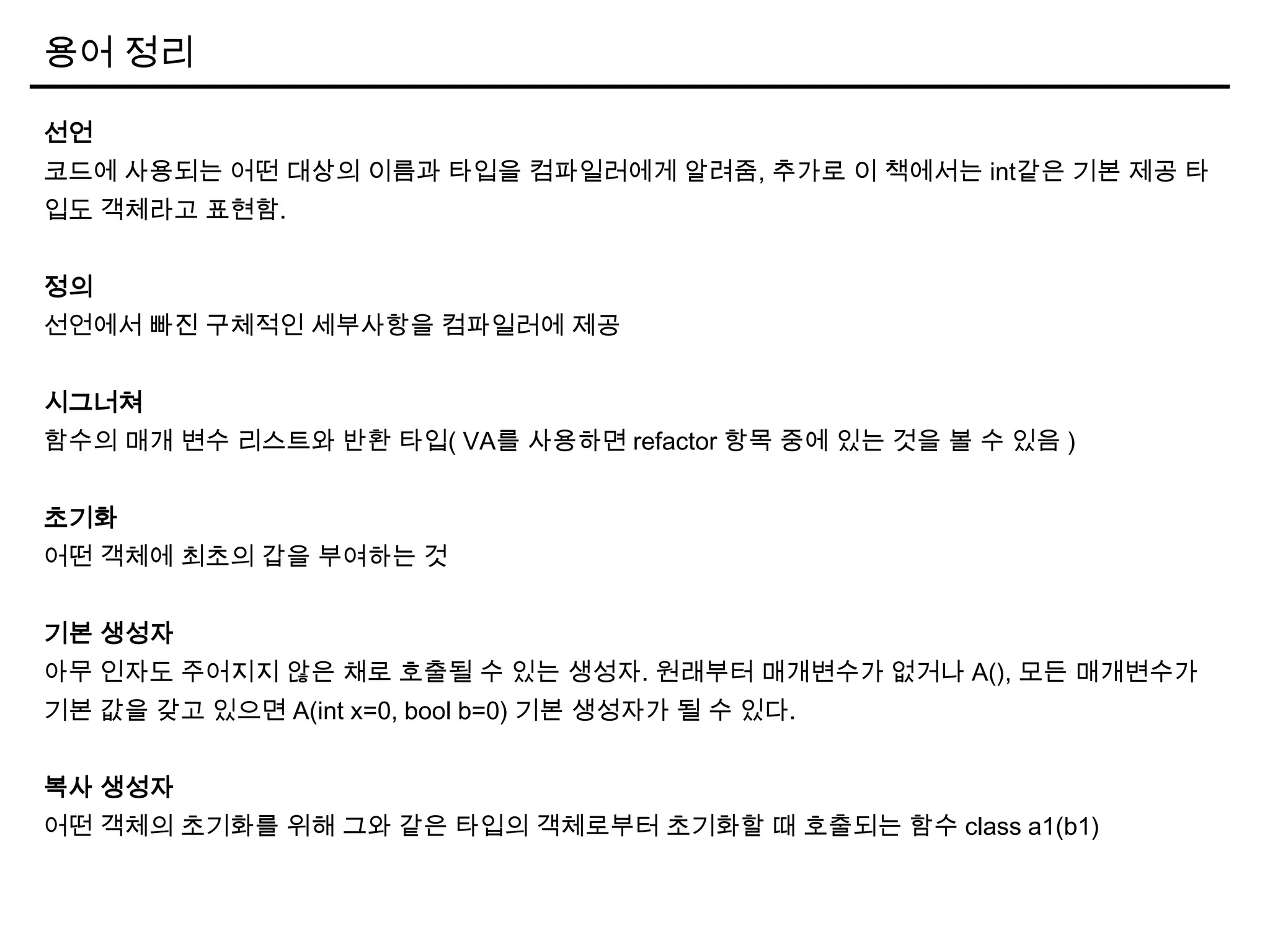 용어 정리
선언
코드에 사용되는 어떤 대상의 이름과 타입을 컴파일러에게 알려줌, 추가로 이 책에서는 int같은 기본 제공 타
입도 객체라고 표현함.
정의
선언에서 빠진 구체적인 세부사항을 컴파일러에 제공
시그너쳐
함수의 매개 변수 리스트와 반환 타입( VA를 사용하면 refactor 항목 중에 있는 것을 볼 수 있음 )
초기화
어떤 객체에 최초의 갑을 부여하는 것
기본 생성자
아무 인자도 주어지지 않은 채로 호출될 수 있는 생성자. 원래부터 매개변수가 없거나 A(), 모든 매개변수가
기본 값을 갖고 있으면 A(int x=0, bool b=0) 기본 생성자가 될 수 있다.
복사 생성자
어떤 객체의 초기화를 위해 그와 같은 타입의 객체로부터 초기화할 때 호출되는 함수 class a1(b1)
 