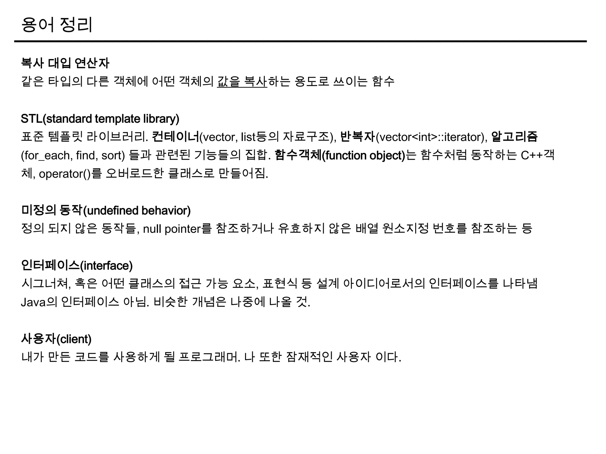 용어 정리
복사 대입 연산자
같은 타입의 다른 객체에 어떤 객체의 값을 복사하는 용도로 쓰이는 함수
STL(standard template library)
표준 템플릿 라이브러리. 컨테이너(vector, list등의 자료구조), 반복자(vector<int>::iterator), 알고리즘
(for_each, find, sort) 들과 관련된 기능들의 집합. 함수객체(function object)는 함수처럼 동작하는 C++객
체, operator()를 오버로드한 클래스로 만들어짐.
미정의 동작(undefined behavior)
정의 되지 않은 동작들, null pointer를 참조하거나 유효하지 않은 배열 원소지정 번호를 참조하는 등
인터페이스(interface)
시그너쳐, 혹은 어떤 클래스의 접근 가능 요소, 표현식 등 설계 아이디어로서의 인터페이스를 나타냄
Java의 인터페이스 아님. 비슷한 개념은 나중에 나올 것.
사용자(client)
내가 만든 코드를 사용하게 될 프로그래머. 나 또한 잠재적인 사용자 이다.
 
