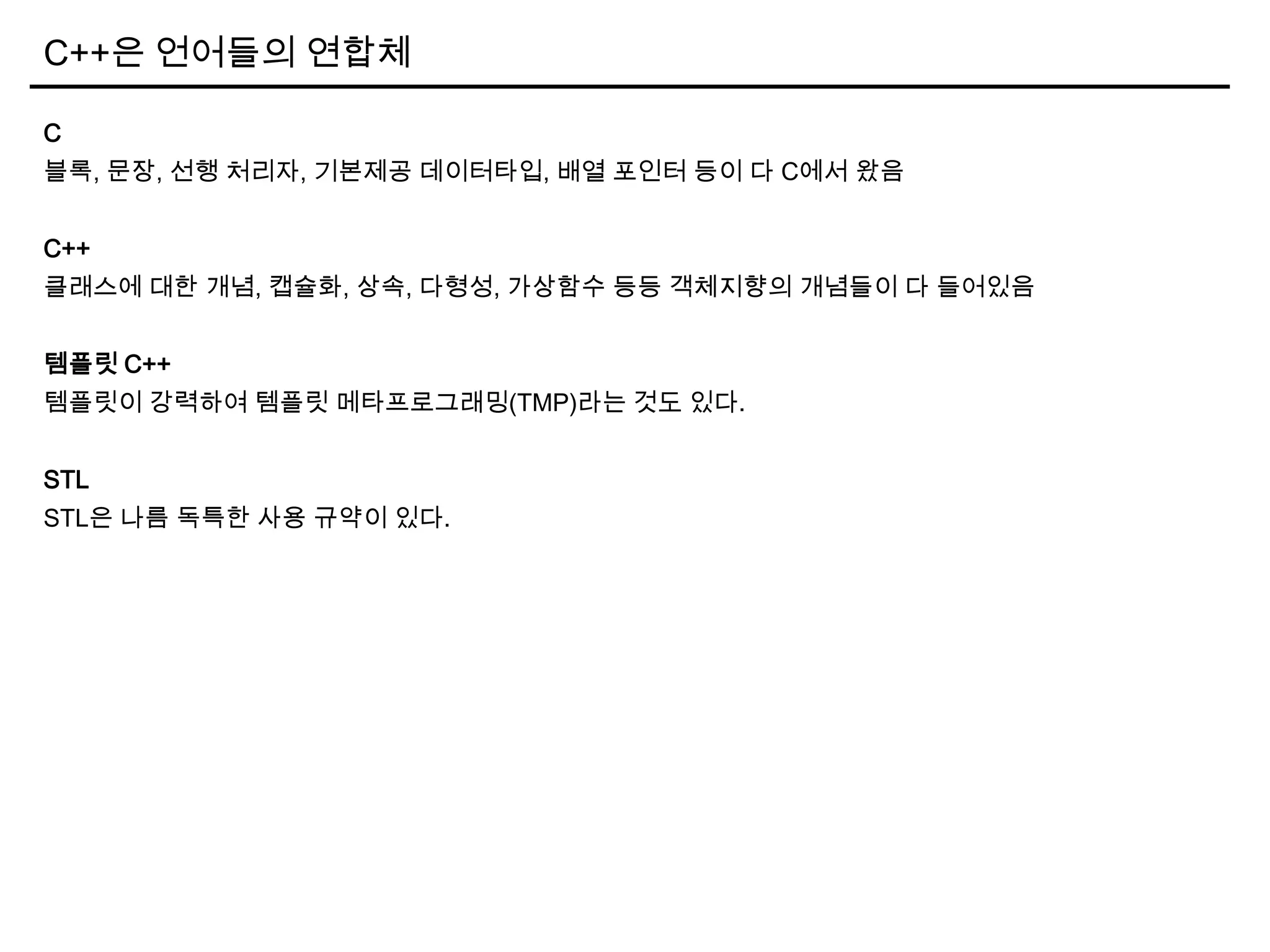 C++은 언어들의 연합체
C
블록, 문장, 선행 처리자, 기본제공 데이터타입, 배열 포인터 등이 다 C에서 왔음
C++
클래스에 대한 개념, 캡슐화, 상속, 다형성, 가상함수 등등 객체지향의 개념들이 다 들어있음
템플릿 C++
템플릿이 강력하여 템플릿 메타프로그래밍(TMP)라는 것도 있다.
STL
STL은 나름 독특한 사용 규약이 있다.
 