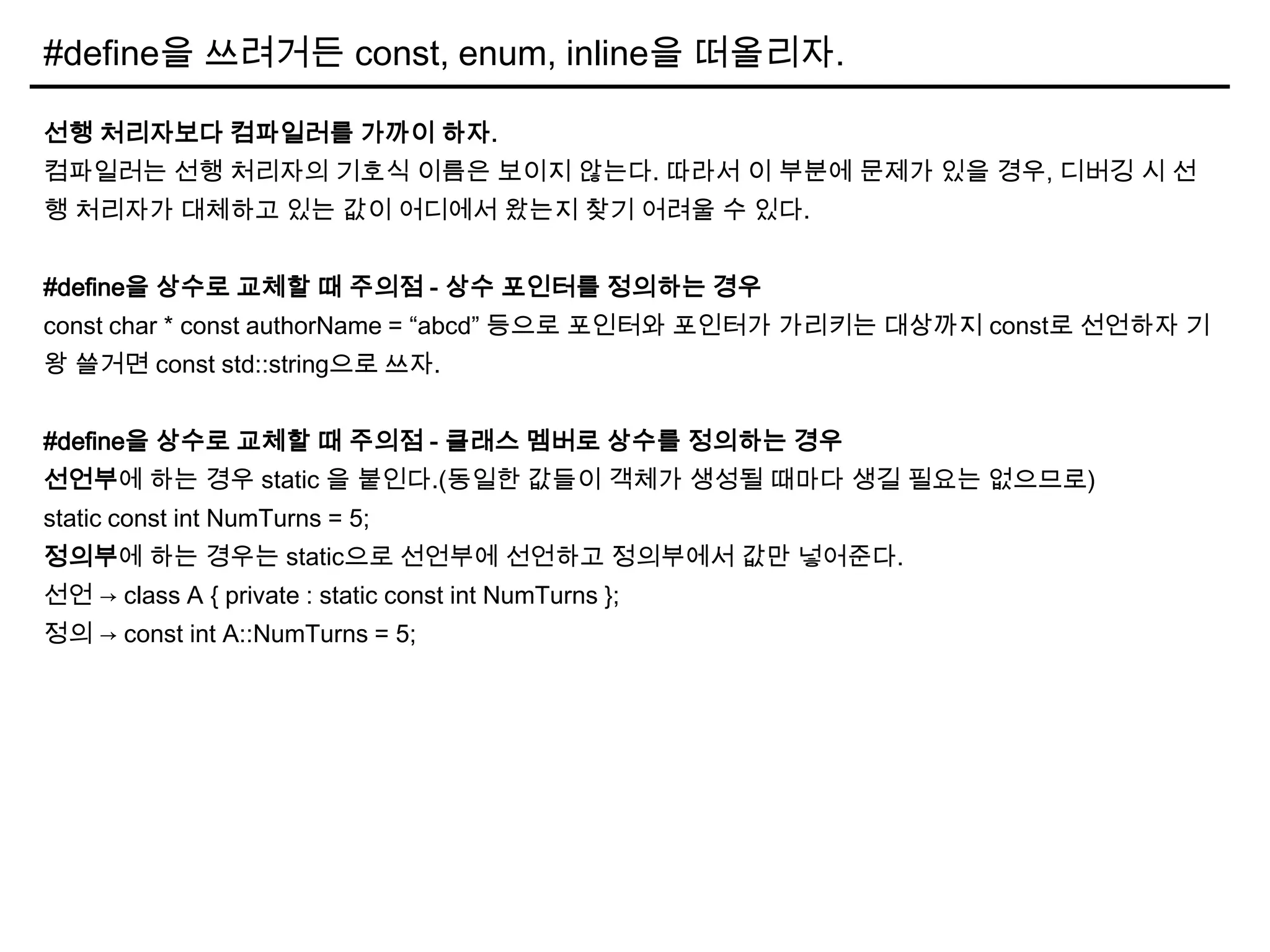 #define을 쓰려거든 const, enum, inline을 떠올리자.
선행 처리자보다 컴파일러를 가까이 하자.
컴파일러는 선행 처리자의 기호식 이름은 보이지 않는다. 따라서 이 부분에 문제가 있을 경우, 디버깅 시 선
행 처리자가 대체하고 있는 값이 어디에서 왔는지 찾기 어려울 수 있다.
#define을 상수로 교체할 때 주의점 - 상수 포인터를 정의하는 경우
const char * const authorName = “abcd” 등으로 포인터와 포인터가 가리키는 대상까지 const로 선언하자 기
왕 쓸거면 const std::string으로 쓰자.
#define을 상수로 교체할 때 주의점 - 클래스 멤버로 상수를 정의하는 경우
선언부에 하는 경우 static 을 붙인다.(동일한 값들이 객체가 생성될 때마다 생길 필요는 없으므로)
static const int NumTurns = 5;
정의부에 하는 경우는 static으로 선언부에 선언하고 정의부에서 값만 넣어준다.
선언 → class A { private : static const int NumTurns };
정의 → const int A::NumTurns = 5;
 