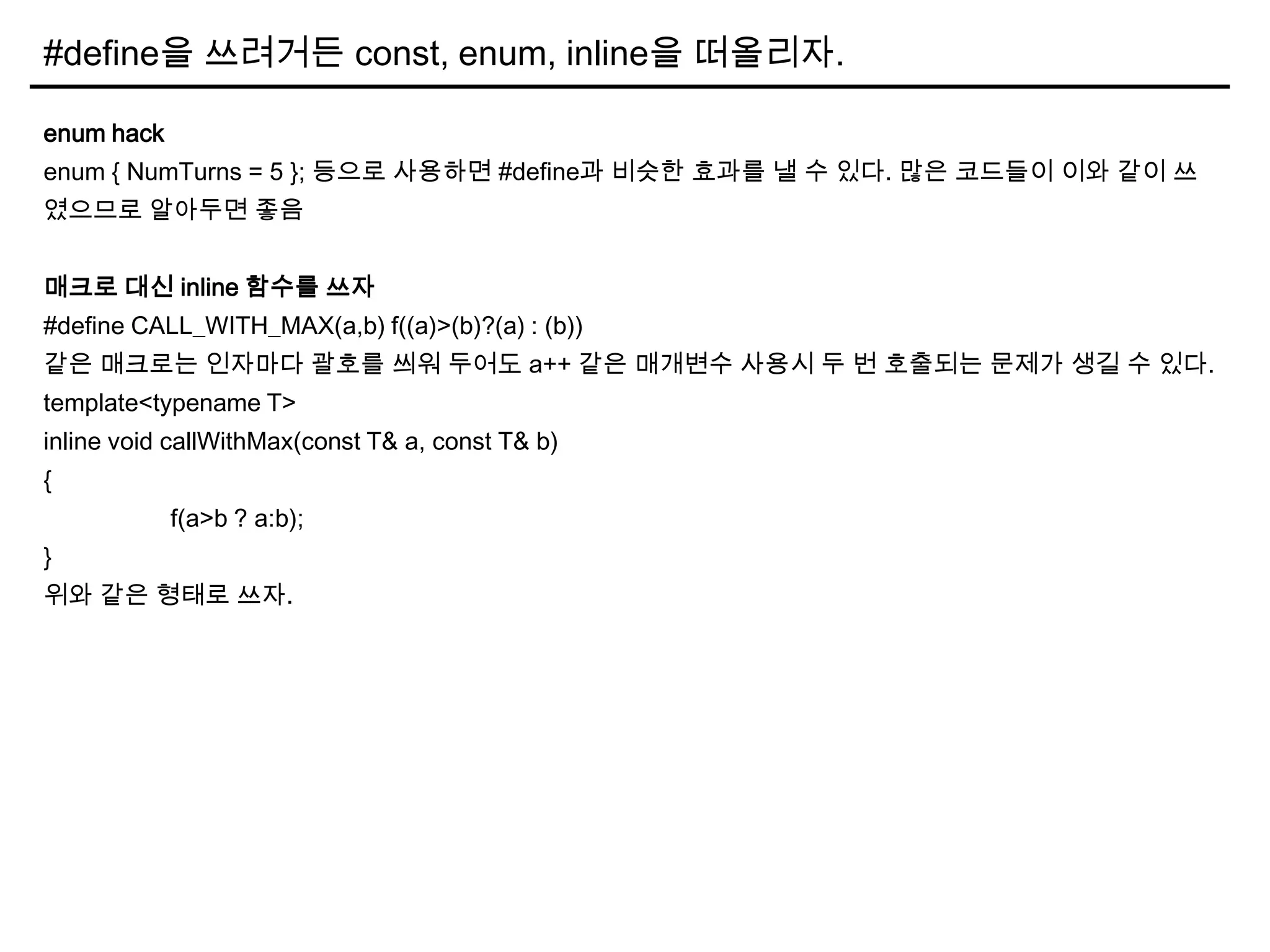 #define을 쓰려거든 const, enum, inline을 떠올리자.
enum hack
enum { NumTurns = 5 }; 등으로 사용하면 #define과 비슷한 효과를 낼 수 있다. 많은 코드들이 이와 같이 쓰
였으므로 알아두면 좋음
매크로 대신 inline 함수를 쓰자
#define CALL_WITH_MAX(a,b) f((a)>(b)?(a) : (b))
같은 매크로는 인자마다 괄호를 씌워 두어도 a++ 같은 매개변수 사용시 두 번 호출되는 문제가 생길 수 있다.
template<typename T>
inline void callWithMax(const T& a, const T& b)
{
f(a>b ? a:b);
}
위와 같은 형태로 쓰자.
 