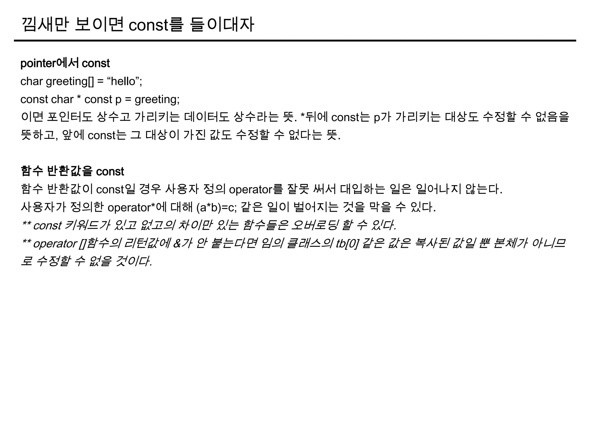 낌새만 보이면 const를 들이대자
pointer에서 const
char greeting[] = “hello”;
const char * const p = greeting;
이면 포인터도 상수고 가리키는 데이터도 상수라는 뜻. *뒤에 const는 p가 가리키는 대상도 수정할 수 없음을
뜻하고, 앞에 const는 그 대상이 가진 값도 수정할 수 없다는 뜻.
함수 반환값을 const
함수 반환값이 const일 경우 사용자 정의 operator를 잘못 써서 대입하는 일은 일어나지 않는다.
사용자가 정의한 operator*에 대해 (a*b)=c; 같은 일이 벌어지는 것을 막을 수 있다.
** const 키워드가 있고 없고의 차이만 있는 함수들은 오버로딩 할 수 있다.
** operator []함수의 리턴값에 &가 안 붙는다면 임의 클래스의 tb[0] 같은 값은 복사된 값일 뿐 본체가 아니므
로 수정할 수 없을 것이다.
 