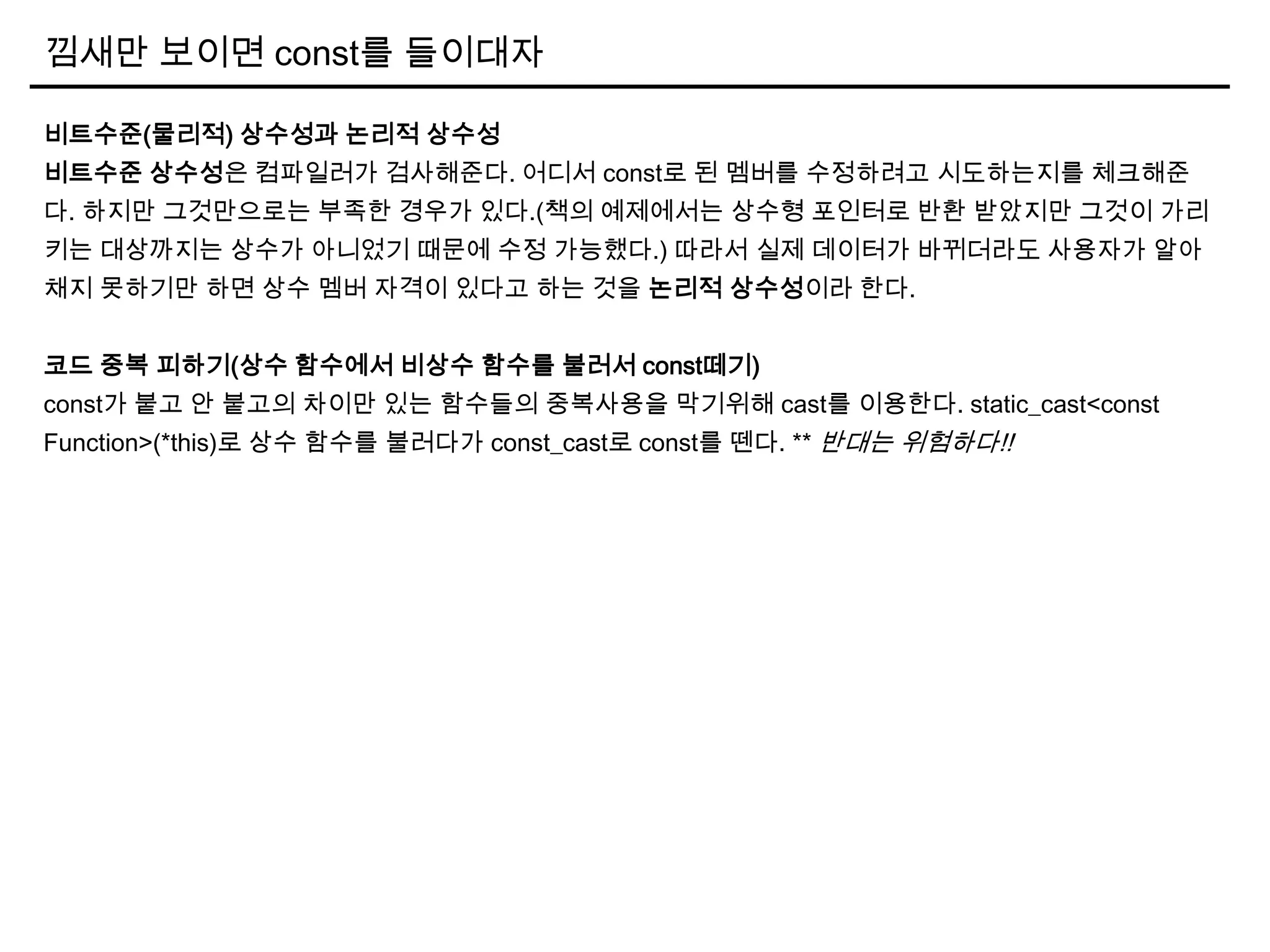 낌새만 보이면 const를 들이대자
비트수준(물리적) 상수성과 논리적 상수성
비트수준 상수성은 컴파일러가 검사해준다. 어디서 const로 된 멤버를 수정하려고 시도하는지를 체크해준
다. 하지만 그것만으로는 부족한 경우가 있다.(책의 예제에서는 상수형 포인터로 반환 받았지만 그것이 가리
키는 대상까지는 상수가 아니었기 때문에 수정 가능했다.) 따라서 실제 데이터가 바뀌더라도 사용자가 알아
채지 못하기만 하면 상수 멤버 자격이 있다고 하는 것을 논리적 상수성이라 한다.
코드 중복 피하기(상수 함수에서 비상수 함수를 불러서 const떼기)
const가 붙고 안 붙고의 차이만 있는 함수들의 중복사용을 막기위해 cast를 이용한다. static_cast<const
Function>(*this)로 상수 함수를 불러다가 const_cast로 const를 뗀다. ** 반대는 위험하다!!
 