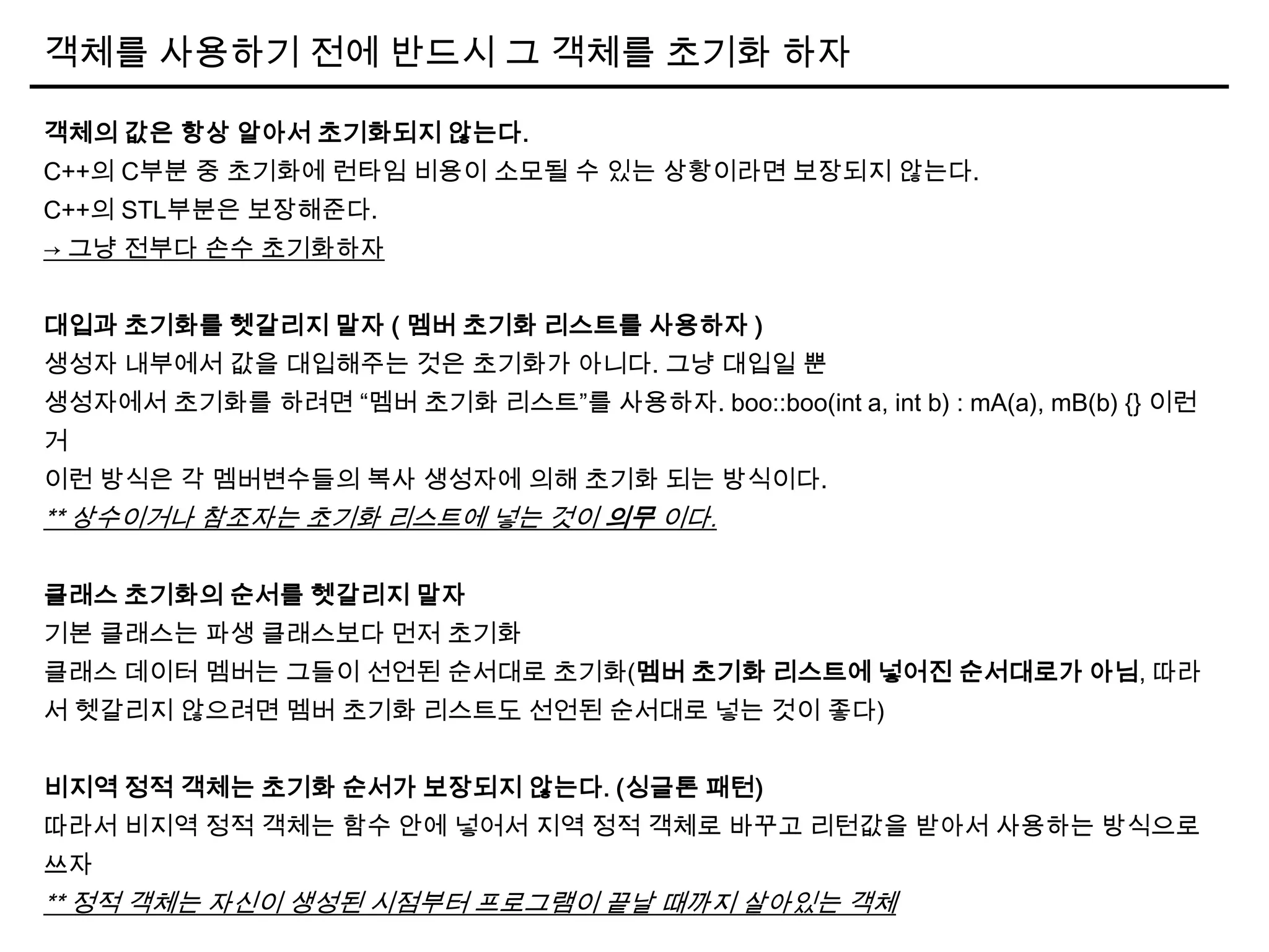 객체를 사용하기 전에 반드시 그 객체를 초기화 하자
객체의 값은 항상 알아서 초기화되지 않는다.
C++의 C부분 중 초기화에 런타임 비용이 소모될 수 있는 상황이라면 보장되지 않는다.
C++의 STL부분은 보장해준다.
→ 그냥 전부다 손수 초기화하자
대입과 초기화를 헷갈리지 말자 ( 멤버 초기화 리스트를 사용하자 )
생성자 내부에서 값을 대입해주는 것은 초기화가 아니다. 그냥 대입일 뿐
생성자에서 초기화를 하려면 “멤버 초기화 리스트”를 사용하자. boo::boo(int a, int b) : mA(a), mB(b) {} 이런
거
이런 방식은 각 멤버변수들의 복사 생성자에 의해 초기화 되는 방식이다.
** 상수이거나 참조자는 초기화 리스트에 넣는 것이 의무 이다.
클래스 초기화의 순서를 헷갈리지 말자
기본 클래스는 파생 클래스보다 먼저 초기화
클래스 데이터 멤버는 그들이 선언된 순서대로 초기화(멤버 초기화 리스트에 넣어진 순서대로가 아님, 따라
서 헷갈리지 않으려면 멤버 초기화 리스트도 선언된 순서대로 넣는 것이 좋다)
비지역 정적 객체는 초기화 순서가 보장되지 않는다. (싱글톤 패턴)
따라서 비지역 정적 객체는 함수 안에 넣어서 지역 정적 객체로 바꾸고 리턴값을 받아서 사용하는 방식으로
쓰자
** 정적 객체는 자신이 생성된 시점부터 프로그램이 끝날 때까지 살아있는 객체
 
