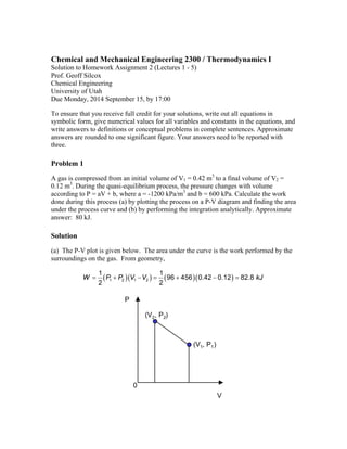 Chemical and Mechanical Engineering 2300 / Thermodynamics I 
Solution to Homework Assignment 2 (Lectures 1 - 5) 
Prof. Geoff Silcox 
Chemical Engineering 
University of Utah 
Due Monday, 2014 September 15, by 17:00 
To ensure that you receive full credit for your solutions, write out all equations in 
symbolic form, give numerical values for all variables and constants in the equations, and 
write answers to definitions or conceptual problems in complete sentences. Approximate 
answers are rounded to one significant figure. Your answers need to be reported with 
three. 
Problem 1 
A gas is compressed from an initial volume of V1 = 0.42 m3 to a final volume of V2 = 
0.12 m3. During the quasi-equilibrium process, the pressure changes with volume 
according to P = aV + b, where a = -1200 kPa/m3 and b = 600 kPa. Calculate the work 
done during this process (a) by plotting the process on a P-V diagram and finding the area 
under the process curve and (b) by performing the integration analytically. Approximate 
answer: 80 kJ. 
Solution 
(a) The P-V plot is given below. The area under the curve is the work performed by the 
surroundings on the gas. From geometry, 
1    196  456  0 42 0 12  82 8 
2 1 2 1 2 
2 
W  P  P V V   .  .  . kJ 
0 
V 
P 
(V2, P2) 
(V1, P1) 
 