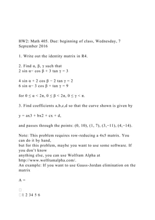 HW2: Math 405. Due: beginning of class, Wednesday, 7
September 2016
1. Write out the identity matrix in R4.
2. Find α, β, γ such that
2 sin α− cos β + 3 tan γ = 3
4 sin α + 2 cos β − 2 tan γ = 2
6 sin α− 3 cos β + tan γ = 9
for 0 ≤ α < 2π, 0 ≤ β < 2π, 0 ≤ γ < π.
3. Find coefficients a,b,c,d so that the curve shown is given by
y = ax3 + bx2 + cx + d,
and passes through the points: (0, 10), (1, 7), (3,−11), (4,−14).
Note: This problem requires row-reducing a 4x5 matrix. You
can do it by hand,
but for this problem, maybe you want to use some software. If
you don’t know
anything else, you can use Wolfram Alpha at
http://www.wolframalpha.com/.
An example: If you want to use Gauss-Jordan elimination on the
matrix
A =
 