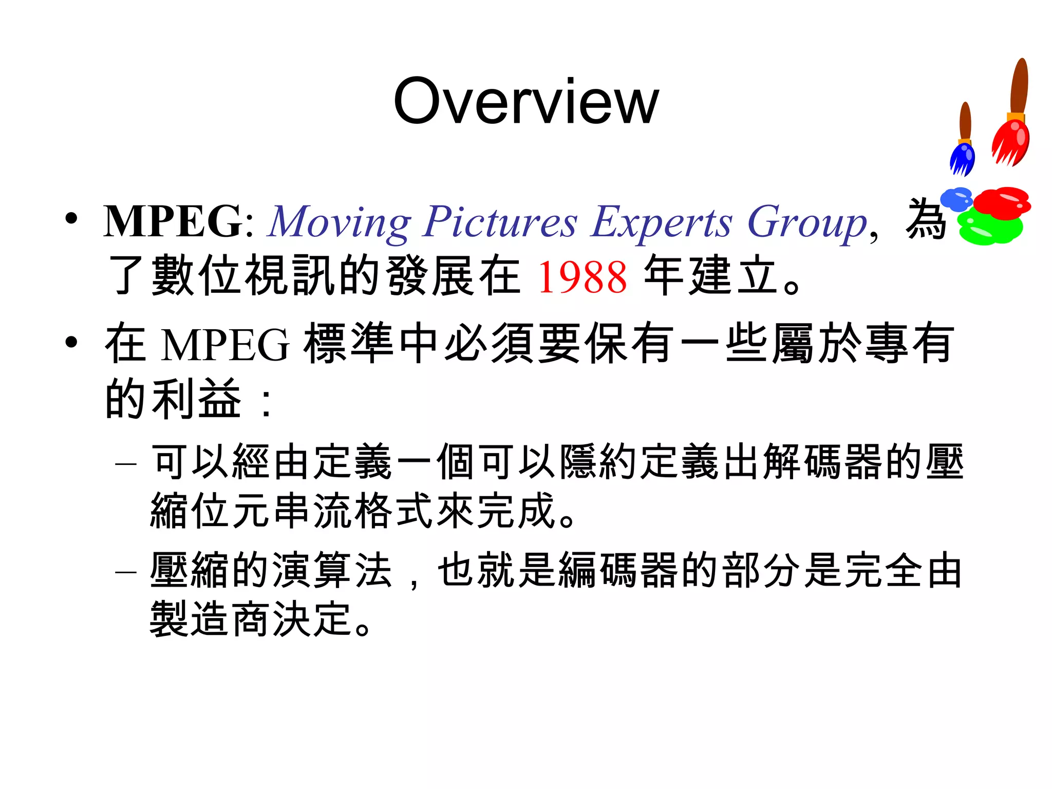 Overview MPEG :  Moving Pictures Experts Group ,  為了數位視訊的發展在 1988 年建立。 在 MPEG 標準中必須要保有一些屬於專有的利益： 可以經由定義一個可以隱約定義出解碼器的壓縮位元串流格式來完成。 壓縮的演算法，也就是編碼器的部分是完全由製造商決定。 