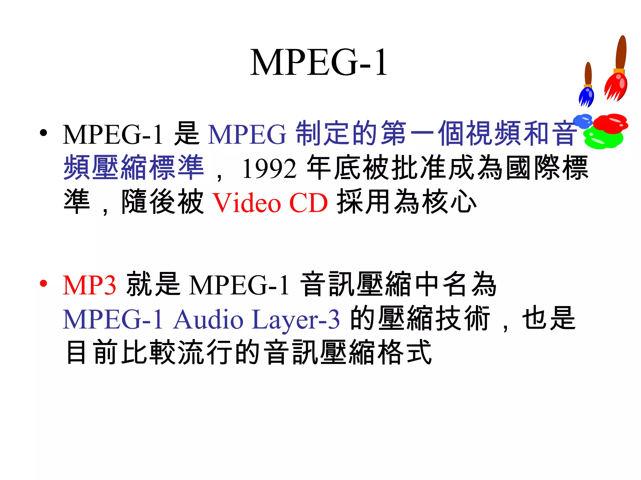 MPEG-1 MPEG-1 是 MPEG 制定的第一個視頻和音頻壓縮標準 ， 1992 年底被批准成為國際標準，隨後被 Video CD 採用為核心 MP3 就是 MPEG-1 音訊壓縮中名為 MPEG-1 Audio Layer-3 的壓縮技術，也是目前比較流行的音訊壓縮格式 