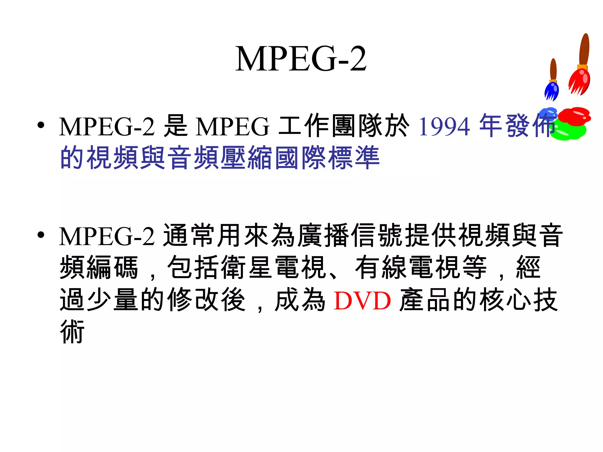 MPEG-2 MPEG-2 是 MPEG 工作團隊於 1994 年發佈的視頻與音頻壓縮國際標準 MPEG-2 通常用來為廣播信號提供視頻與音頻編碼，包括衛星電視、有線電視等，經過少量的修改後，成為 DVD 產品的核心技術 