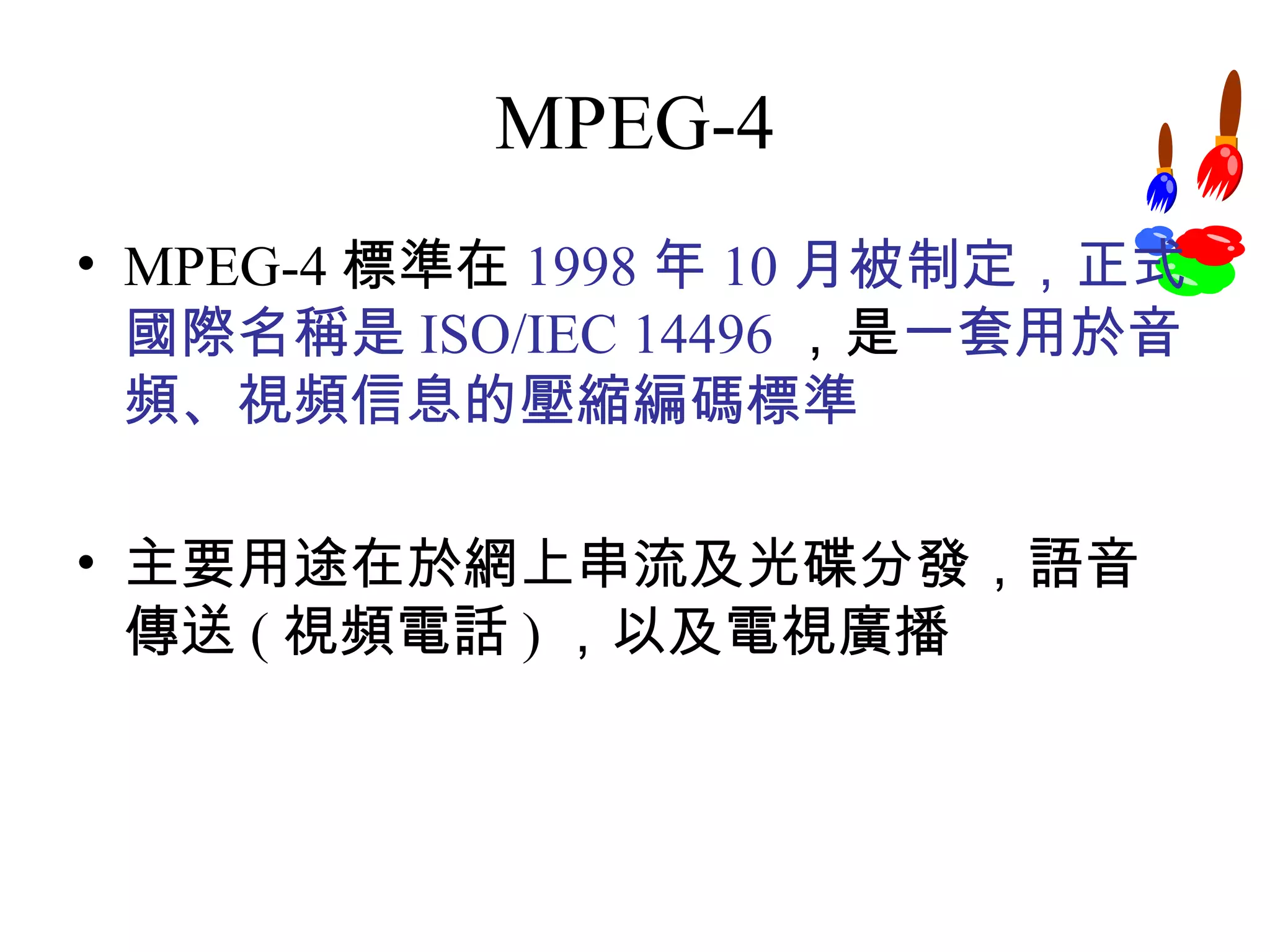 MPEG-4 MPEG-4 標準在 1998 年 10 月被制定，正式國際名稱是 ISO/IEC 14496 ，是 一套用於音頻、視頻信息的壓縮編碼標準 主要用途在於網上串流及光碟分發，語音傳送 ( 視頻電話 ) ，以及電視廣播 
