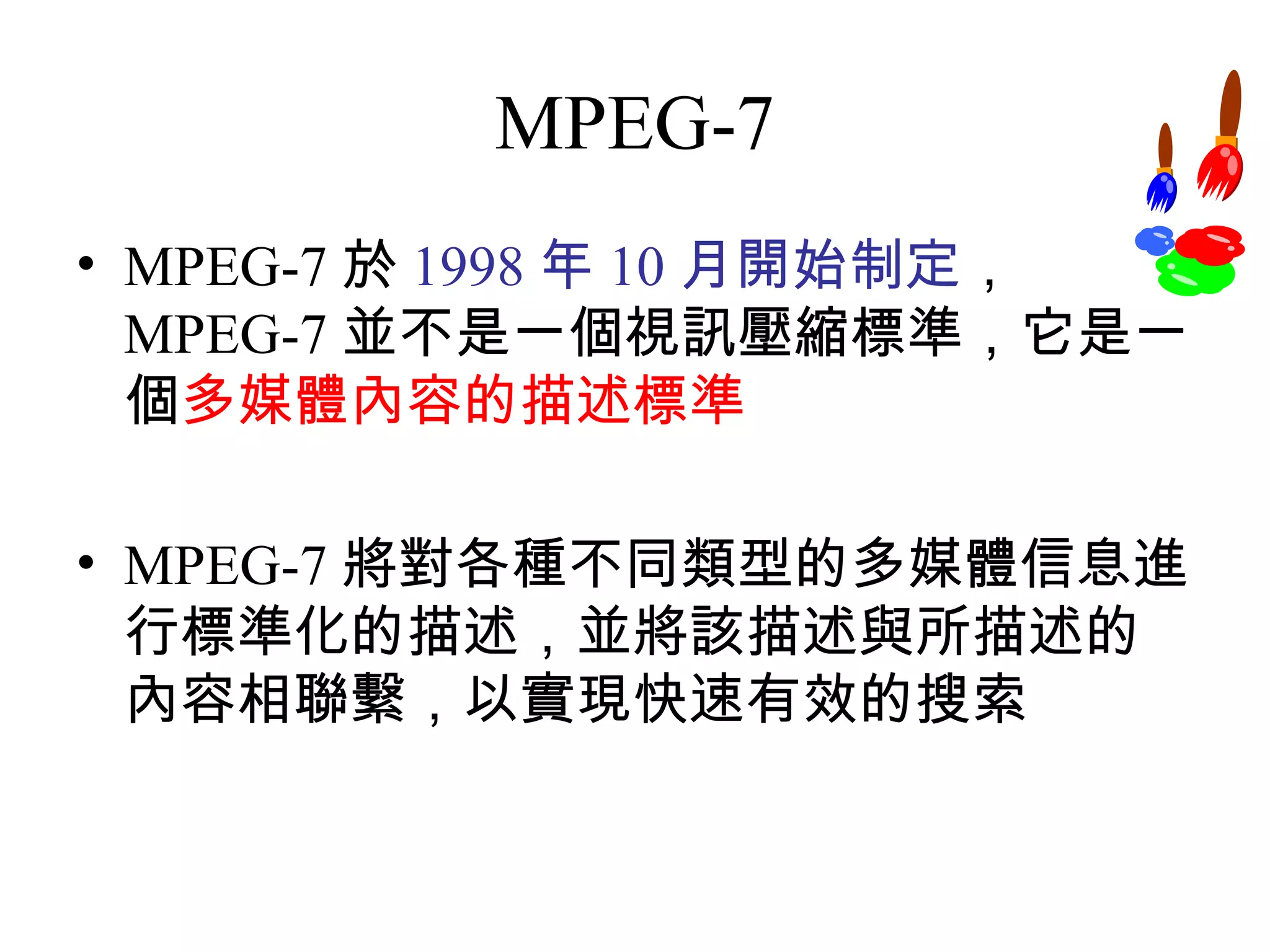 MPEG-7 MPEG-7 於 1998 年 10 月開始制定 ，  MPEG-7 並不是一個視訊壓縮標準，它是一個 多媒體內容的描述標準 MPEG-7 將對各種不同類型的多媒體信息進行標準化的描述，並將該描述與所描述的內容相聯繫，以實現快速有效的搜索 
