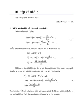 Bài tập về nhà 2
Môn Vật lý sinh học tính toán
Lê Đại Nam (15 311 02)
1 Kiểm tra tính khả hồi của thuật toán Euler
Từ khai triển chuỗi Taylor:
     
 
   
   
2
2
,
2
,
2
f t
r t t r t v t t t
m
f t f t
v t t v t t t
m m
       

       


(1.1)
ta dẫn ra giải thuật Euler cho phương trình định luật II Newton như sau:
   
     
 
 
   
2
( ), ( ) ,
,
2
,
.
f t f r t v t
f t
r t t r t v t t t
m
r t t t r t
v t t
t

       
  



 
(1.2)
Để kiểm tra tính khả hồi, đầu tiên ta xây dựng giải thuật Euler ngược bằng cách
đổi dấu t t   hay nói khác hơn là hoán đổi t t  với t trong (1.2):
   
     
 
 
   
2
( ), ( ) ,
,
2
.
f t t f r t t v t t
f t t
r t r t t v t t t t
m
r t t r t
v t
t
      
 
         
  


 (1.3)
Ta sẽ so sánh (1.3) với hệ phương trình giải ngược của (1.2) để xem giải thuật Euler có
khả hồi hay không. Từ (1.2), ta giải ngược để tìm ( )r t và ( )v t như sau:
 