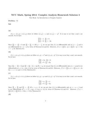 NCU Math, Spring 2014: Complex Analysis Homework Solution 2
Text Book: An Introduction to Complex Analysis
Problem. 7.3
Sol:
(a)
f(z) = u(x, y) + iv(x, y) where we dene u(x, y) = x and v(x, y) = −y2
. It is easy to see that u and v are
smooth. So we have
∂u
∂x = 1, ∂u
∂y = 0,
∂v
∂x = 0, ∂v
∂y = −2y.
Since ∂u
∂y = −∂v
∂x = 0 and ∂u
∂x = ∂v
∂y = 1 i y = −1
2 , we can get that f(z) is dierentiable only at y = −1
2 and is
not dierentiable at z = −1
2 by virtue of Theorem 6.4 and 6.5. Moreover, f (z) = ∂u
∂x (0, −1
2 ) + i∂v
∂x (0, −1
2 ) = 1 for
z = −1
2 by Theorem 6.5.
(b)
f(z) = u(x, y)+iv(x, y) where we dene u(x, y) = x2
and v(x, y) = y2
. It is easy to see that u and v are smooth.
So we have
∂u
∂x = 2x, ∂u
∂y = 0,
∂v
∂x = 0, ∂v
∂y = 2y.
Since ∂u
∂y = −∂v
∂x = 0 and ∂u
∂x = ∂v
∂y = 2x = 2y i x = y, we can get that f(z) is dierentiable only at x = y and is not
dierentiable at z ∈ {x + iy|x = y} by virtue of Theorem 6.4 and 6.5. Moreover, f (z) = ∂u
∂x (x, x) + i∂v
∂x (x, x) = 2x
for z = x + ix and x ∈ R by Theorem 6.5.
(c)
f(z) = u(x, y)+iv(x, y) where we dene u(x, y) = yx and v(x, y) = y2
. It is easy to see that u and v are smooth.
So we have
∂u
∂x = y, ∂u
∂y = x,
∂v
∂x = 0, ∂v
∂y = 2y.
Since ∂u
∂x = ∂v
∂y and ∂u
∂y = −∂v
∂x i x = y = 0, we can get that f(z) is dierentiable only at x = y = 0 and
is not dierentiable at z ∈ {x + iy|x = 0 or y = 0} by virtue of Theorem 6.4 and 6.5. Moreover, f (z) =
∂u
∂x (0, 0) + i∂v
∂x (0, 0) = 0 for z = 0 by Theorem 6.5.
(d)
1
 