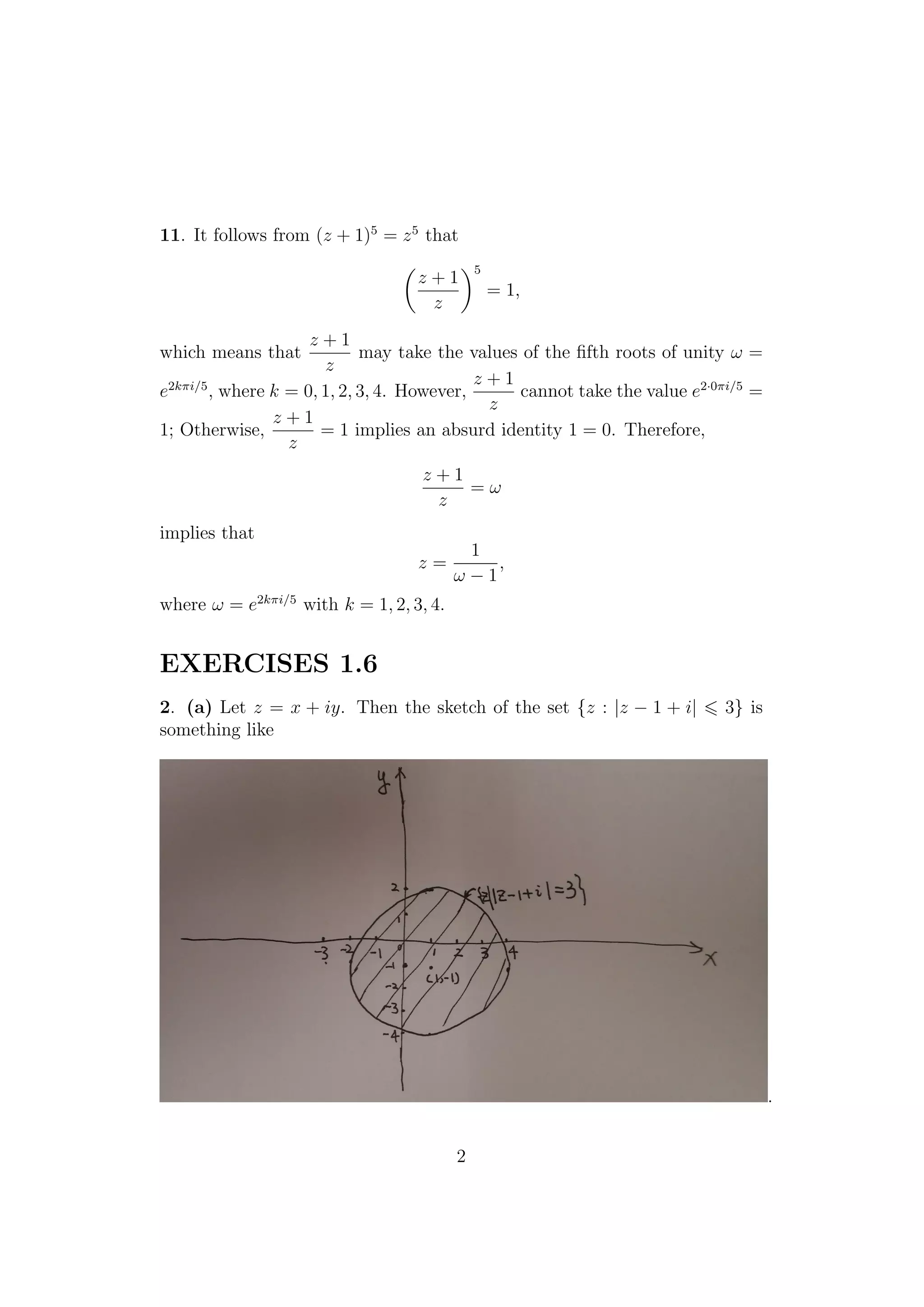 11. It follows from (z + 1)5
= z5
that
z + 1
z
5
= 1,
which means that
z + 1
z
may take the values of the ﬁfth roots of unity ω =
e2kπi/5
, where k = 0, 1, 2, 3, 4. However,
z + 1
z
cannot take the value e2·0πi/5
=
1; Otherwise,
z + 1
z
= 1 implies an absurd identity 1 = 0. Therefore,
z + 1
z
= ω
implies that
z =
1
ω − 1
,
where ω = e2kπi/5
with k = 1, 2, 3, 4.
EXERCISES 1.6
2. (a) Let z = x + iy. Then the sketch of the set {z : |z − 1 + i| 3} is
something like
.
2
 