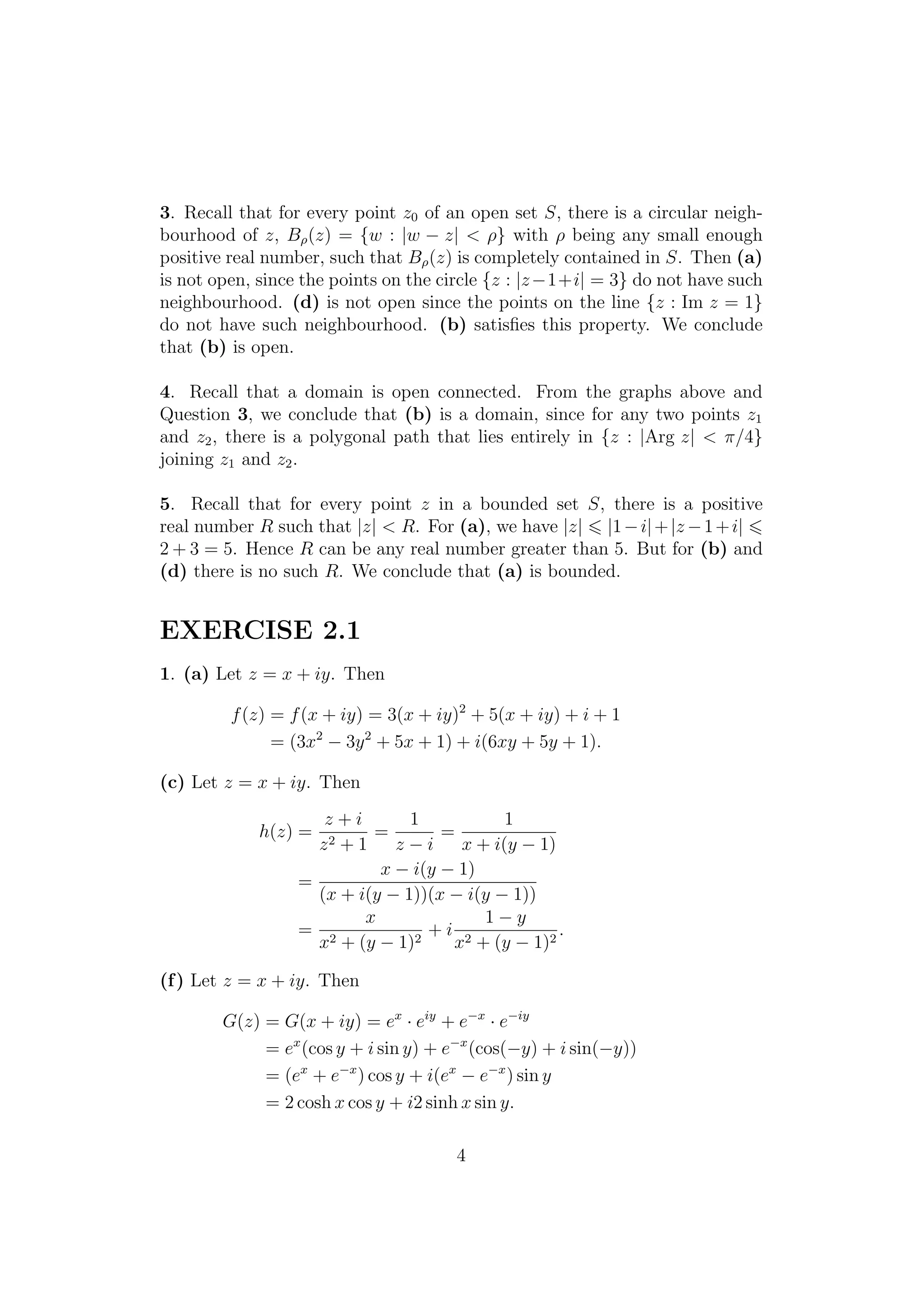 3. Recall that for every point z0 of an open set S, there is a circular neigh-
bourhood of z, Bρ(z) = {w : |w − z| < ρ} with ρ being any small enough
positive real number, such that Bρ(z) is completely contained in S. Then (a)
is not open, since the points on the circle {z : |z−1+i| = 3} do not have such
neighbourhood. (d) is not open since the points on the line {z : Im z = 1}
do not have such neighbourhood. (b) satisﬁes this property. We conclude
that (b) is open.
4. Recall that a domain is open connected. From the graphs above and
Question 3, we conclude that (b) is a domain, since for any two points z1
and z2, there is a polygonal path that lies entirely in {z : |Arg z| < π/4}
joining z1 and z2.
5. Recall that for every point z in a bounded set S, there is a positive
real number R such that |z| < R. For (a), we have |z| |1−i|+|z −1+i|
2 + 3 = 5. Hence R can be any real number greater than 5. But for (b) and
(d) there is no such R. We conclude that (a) is bounded.
EXERCISE 2.1
1. (a) Let z = x + iy. Then
f(z) = f(x + iy) = 3(x + iy)2
+ 5(x + iy) + i + 1
= (3x2
− 3y2
+ 5x + 1) + i(6xy + 5y + 1).
(c) Let z = x + iy. Then
h(z) =
z + i
z2 + 1
=
1
z − i
=
1
x + i(y − 1)
=
x − i(y − 1)
(x + i(y − 1))(x − i(y − 1))
=
x
x2 + (y − 1)2
+ i
1 − y
x2 + (y − 1)2
.
(f) Let z = x + iy. Then
G(z) = G(x + iy) = ex
· eiy
+ e−x
· e−iy
= ex
(cos y + i sin y) + e−x
(cos(−y) + i sin(−y))
= (ex
+ e−x
) cos y + i(ex
− e−x
) sin y
= 2 cosh x cos y + i2 sinh x sin y.
4
 