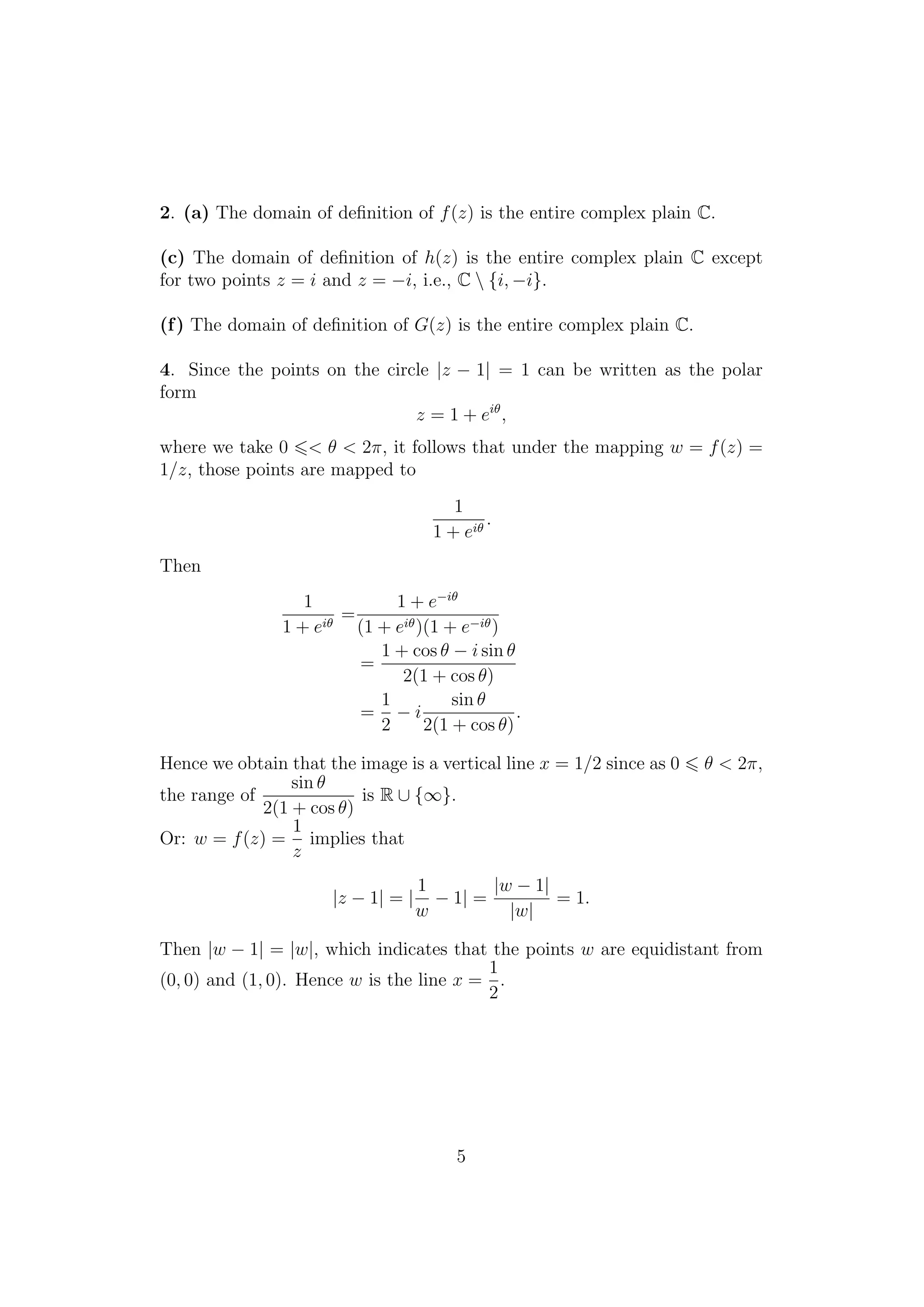 2. (a) The domain of deﬁnition of f(z) is the entire complex plain C.
(c) The domain of deﬁnition of h(z) is the entire complex plain C except
for two points z = i and z = −i, i.e., C  {i, −i}.
(f) The domain of deﬁnition of G(z) is the entire complex plain C.
4. Since the points on the circle |z − 1| = 1 can be written as the polar
form
z = 1 + eiθ
,
where we take 0 < θ < 2π, it follows that under the mapping w = f(z) =
1/z, those points are mapped to
1
1 + eiθ
.
Then
1
1 + eiθ
=
1 + e−iθ
(1 + eiθ)(1 + e−iθ)
=
1 + cos θ − i sin θ
2(1 + cos θ)
=
1
2
− i
sin θ
2(1 + cos θ)
.
Hence we obtain that the image is a vertical line x = 1/2 since as 0 θ < 2π,
the range of
sin θ
2(1 + cos θ)
is R ∪ {∞}.
Or: w = f(z) =
1
z
implies that
|z − 1| = |
1
w
− 1| =
|w − 1|
|w|
= 1.
Then |w − 1| = |w|, which indicates that the points w are equidistant from
(0, 0) and (1, 0). Hence w is the line x =
1
2
.
5
 