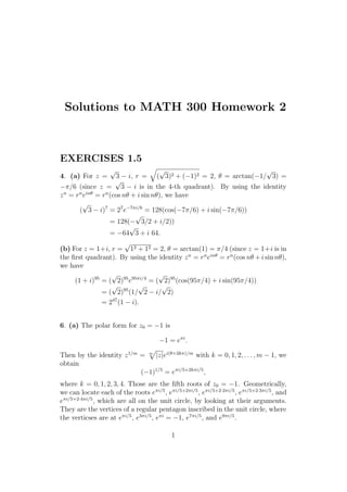 Solutions to MATH 300 Homework 2
EXERCISES 1.5
4. (a) For z =
√
3 − i, r = (
√
3)2 + (−1)2 = 2, θ = arctan(−1/
√
3) =
−π/6 (since z =
√
3 − i is in the 4-th quadrant). By using the identity
zn
= rn
einθ
= rn
(cos nθ + i sin nθ), we have
(
√
3 − i)7
= 27
e−7πi/6
= 128(cos(−7π/6) + i sin(−7π/6))
= 128(−
√
3/2 + i/2))
= −64
√
3 + i 64.
(b) For z = 1+i, r =
√
12 + 12 = 2, θ = arctan(1) = π/4 (since z = 1+i is in
the ﬁrst quadrant). By using the identity zn
= rn
einθ
= rn
(cos nθ + i sin nθ),
we have
(1 + i)95
= (
√
2)95
e95πi/4
= (
√
2)95
(cos(95π/4) + i sin(95π/4))
= (
√
2)95
(1/
√
2 − i/
√
2)
= 247
(1 − i).
6. (a) The polar form for z0 = −1 is
−1 = eπi
.
Then by the identity z1/m
= m
|z|ei(θ+2kπ)/m
with k = 0, 1, 2, . . . , m − 1, we
obtain
(−1)1/5
= eπi/5+2kπi/5
,
where k = 0, 1, 2, 3, 4. Those are the ﬁfth roots of z0 = −1. Geometrically,
we can locate each of the roots eπi/5
, eπi/5+2πi/5
, eπi/5+2·2πi/5
, eπi/5+2·3πi/5
, and
eπi/5+2·4πi/5
, which are all on the unit circle, by looking at their arguments.
They are the vertices of a regular pentagon inscribed in the unit circle, where
the verticses are at eπi/5
, e3πi/5
, eπi
= −1, e7πi/5
, and e9πi/5
.
1
 