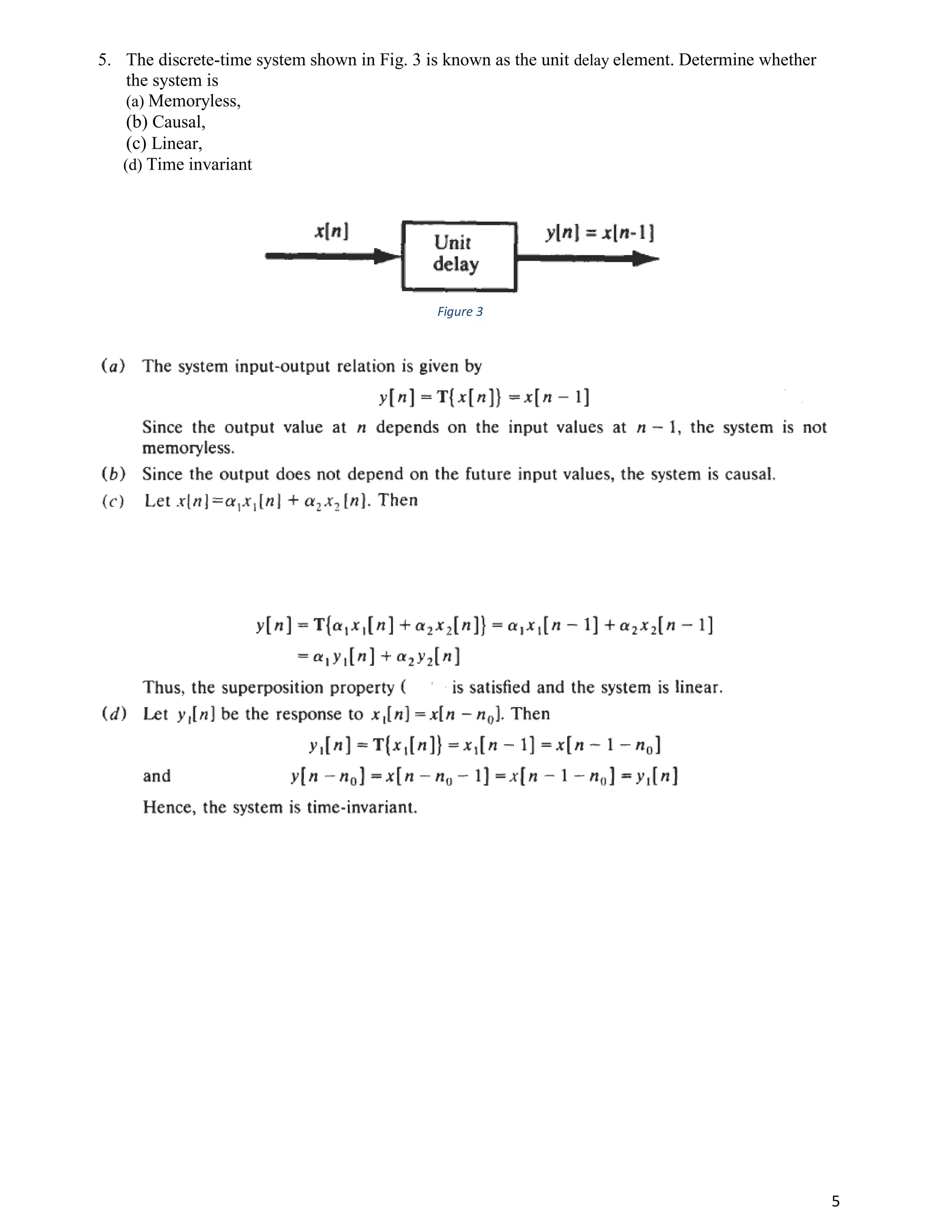 5
5. The discrete-time system shown in Fig. 3 is known as the unit delay element. Determine whether
the system is
(a) Memoryless,
(b) Causal,
(c) Linear,
(d) Time invariant
Figure 3
 