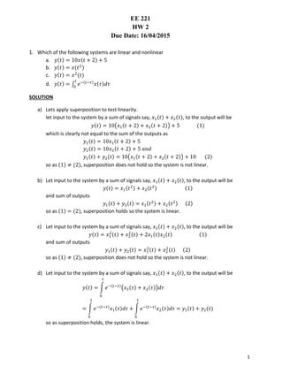 1
EE 221
HW 2
Due Date: 16/04/2015
1. Which of the following systems are linear and nonlinear
a. 𝑦(𝑡) = 10𝑥(𝑡 + 2) + 5
b. 𝑦(𝑡) = 𝑥(𝑡2
)
c. 𝑦(𝑡) = 𝑥2
(𝑡)
d. 𝑦(𝑡) = ∫ 𝑒−(𝑡−𝜏)
𝑥(𝜏)𝑑𝜏
𝑡
0
SOLUTION
a) Lets apply superposition to test linearity.
let input to the system by a sum of signals say, 𝑥1(𝑡) + 𝑥2(𝑡), to the output will be
𝑦(𝑡) = 10(𝑥1(𝑡 + 2) + 𝑥2(𝑡 + 2)) + 5 (1)
which is clearly not equal to the sum of the outputs as
𝑦1(𝑡) = 10𝑥1(𝑡 + 2) + 5
𝑦2(𝑡) = 10𝑥2(𝑡 + 2) + 5 𝑎𝑛𝑑
𝑦1(𝑡) + 𝑦2(𝑡) = 10(𝑥1(𝑡 + 2) + 𝑥2(𝑡 + 2)) + 10 (2)
so as (1) ≠ (2), superposition does not hold so the system is not linear.
b) Let input to the system by a sum of signals say, 𝑥1(𝑡) + 𝑥2(𝑡), to the output will be
𝑦(𝑡) = 𝑥1(𝑡2) + 𝑥2(𝑡2) (1)
and sum of outputs
𝑦1(𝑡) + 𝑦2(𝑡) = 𝑥1(𝑡2) + 𝑥2(𝑡2) (2)
so as (1) = (2), superposition holds so the system is linear.
c) Let input to the system by a sum of signals say, 𝑥1(𝑡) + 𝑥2(𝑡), to the output will be
𝑦(𝑡) = 𝑥1
2(𝑡) + 𝑥2
2(𝑡) + 2𝑥1(𝑡)𝑥2(𝑡) (1)
and sum of outputs
𝑦1(𝑡) + 𝑦2(𝑡) = 𝑥1
2(𝑡) + 𝑥2
2(𝑡) (2)
so as (1) ≠ (2), superposition does not hold so the system is not linear.
d) Let input to the system by a sum of signals say, 𝑥1(𝑡) + 𝑥2(𝑡), to the output will be
𝑦(𝑡) = ∫ 𝑒−(𝑡−𝜏)
(𝑥1(𝜏) + 𝑥2(𝜏))𝑑𝜏
𝑡
0
= ∫ 𝑒−(𝑡−𝜏)
𝑥1(𝜏)𝑑𝜏
𝑡
0
+ ∫ 𝑒−(𝑡−𝜏)
𝑥2(𝜏)𝑑𝜏
𝑡
0
= 𝑦1(𝑡) + 𝑦2(𝑡)
so as superposition holds, the system is linear.
 