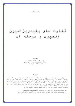 باسمه تعالی 
H.W. #2 
شیمی و تکنولوژی پلیمر 
استاد درس:سعید نوری خراسانی 
نویسنده:مسیح زمانی 
مهر 29 
پلیمرها مولکول های بزرگی هستند که از اتصال تعداد بسیاری مولکول بسیار 
کوچکتر ساخته شده اند مولکولهای کوچکی که مولکول پلیمر را به وجود می آورند 
مونومر نامیده می شود و واکنشی که طی آن اتصال این مولکول ها به هم انجام می 
شود پلیمریزاسیون است در یک مولکول پلیمر صدها، هزاران و دهها هزار و حتی 
تعداد زیادتری از مولکول ها را می توان یافت که به هم متصل شده اند وزن 
مولکولی آن ها ممکن است به میلیونها برسد. 
پلیمریزاسیون میتواند با دو مکانیسم مختلف انجام شود : 
)Addition , Chain growth( پلیمریزاسیون افزایشی یا زنجیری  
)Condensation, Step-growth( پلیمریزاسیون تراکمی یا رشد مرحله ای  
 