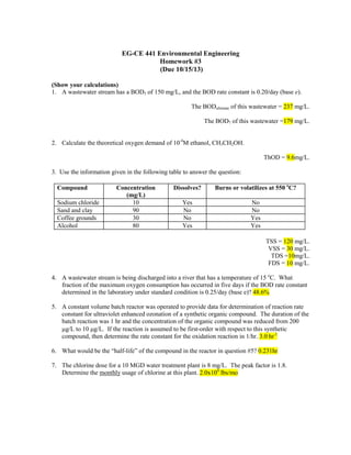 EG-CE 441 Environmental Engineering
Homework #3
(Due 10/15/13)
(Show your calculations)
1. A wastewater stream has a BOD5 of 150 mg/L, and the BOD rate constant is 0.20/day (base e).
The BODultimate of this wastewater = 237 mg/L.
The BOD7 of this wastewater =179 mg/L.
2. Calculate the theoretical oxygen demand of 10-4M ethanol, CH3CH2OH.
ThOD = 9.6mg/L.
3. Use the information given in the following table to answer the question:
Compound
Sodium chloride
Sand and clay
Coffee grounds
Alcohol

Concentration
(mg/L)
10
90
30
80

Dissolves?

Burns or volatilizes at 550 oC?

Yes
No
No
Yes

No
No
Yes
Yes
TSS = 120 mg/L.
VSS = 30 mg/L.
TDS =10mg/L.
FDS = 10 mg/L.

4. A wastewater stream is being discharged into a river that has a temperature of 15 oC. What
fraction of the maximum oxygen consumption has occurred in five days if the BOD rate constant
determined in the laboratory under standard condition is 0.25/day (base e)? 48.6%
5. A constant volume batch reactor was operated to provide data for determination of reaction rate
constant for ultraviolet enhanced ozonation of a synthetic organic compound. The duration of the
batch reaction was 1 hr and the concentration of the organic compound was reduced from 200
µg/L to 10 µg/L. If the reaction is assumed to be first-order with respect to this synthetic
compound, then determine the rate constant for the oxidation reaction in 1/hr. 3.0 hr-1
6. What would be the “half-life” of the compound in the reactor in question #5? 0.231hr
7. The chlorine dose for a 10 MGD water treatment plant is 8 mg/L. The peak factor is 1.8.
Determine the monthly usage of chlorine at this plant. 2.0x104 lbs/mo

 