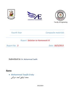 Fourth Year Composite materials
Report: Solution to Homework III
Report No: 3 Date: 18/3/2013
Submitted to: Dr. Mohammad Tawfik
Name
 Mohammad Tawfik Eraky
‫عراقي‬ ‫أحمد‬ ‫توفيق‬ ‫محمد‬
2013/2014
 