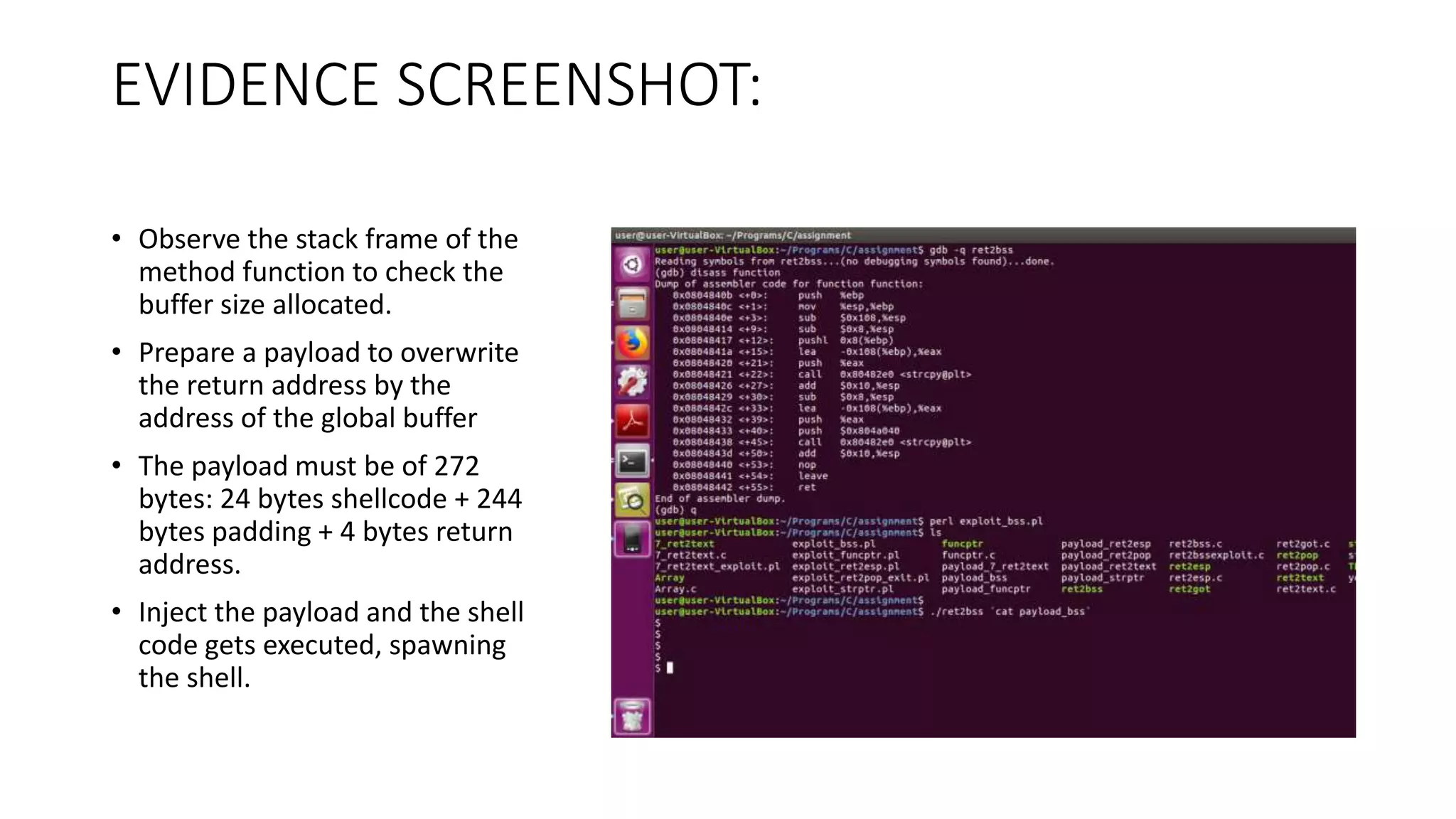 EVIDENCE SCREENSHOT:
• Observe the stack frame of the
method function to check the
buffer size allocated.
• Prepare a payload to overwrite
the return address by the
address of the global buffer
• The payload must be of 272
bytes: 24 bytes shellcode + 244
bytes padding + 4 bytes return
address.
• Inject the payload and the shell
code gets executed, spawning
the shell.
 