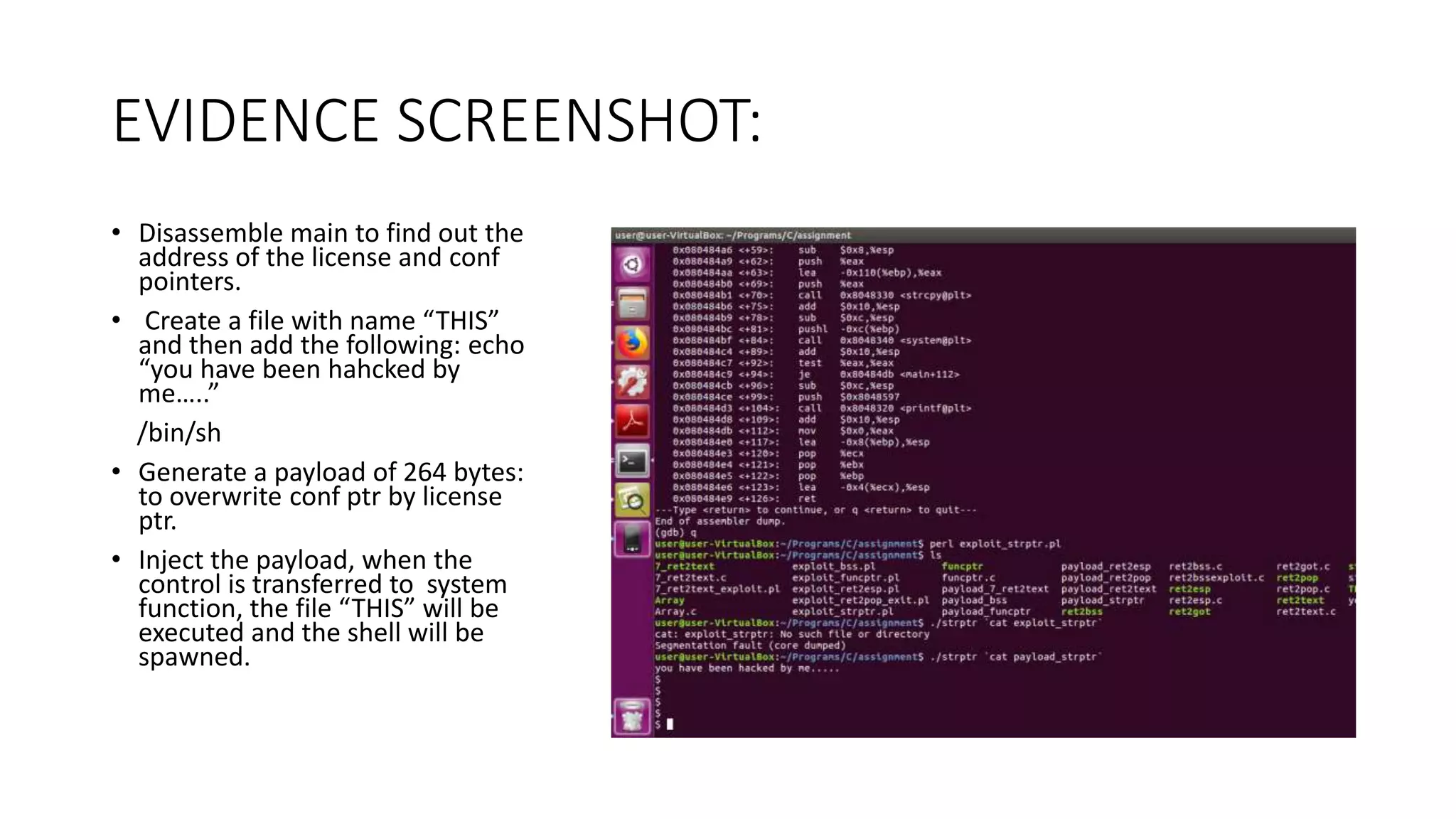 EVIDENCE SCREENSHOT:
• Disassemble main to find out the
address of the license and conf
pointers.
• Create a file with name “THIS”
and then add the following: echo
“you have been hahcked by
me…..”
/bin/sh
• Generate a payload of 264 bytes:
to overwrite conf ptr by license
ptr.
• Inject the payload, when the
control is transferred to system
function, the file “THIS” will be
executed and the shell will be
spawned.
 
